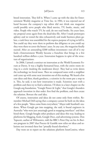 Jeff Jarvis                              113

breed innovation. They kill it. When I came up with the idea for Enter-
tainment Weekly magazine at Time Inc. in 1984, it was rejected out of
hand because the company’s top editor did not think one magazine
could possibly serve people who liked movies, TV, books, music, and
video. People who watch TV, he said, do not read books. Six years later,
my proposal arose again from the dead-idea ﬁle. After I made prototypes
aplenty and we tested the idea exhaustively and made business plans ga-
lore, a task force was assembled for the express purpose of trying to kill it.
You could say they were there to perform due diligence or you could say
they were there to cover the bosses’ asses. In any case, the magazine ﬁnally
started. After an astounding $200 million investment—not all of it my
fault—Entertainment Weekly became a franchise that brings in a few
hundred million dollars a year. Innovation happens in spite of the struc-
ture of organizations.
    In 2008, I joined a seminar on innovation at the World Economic Fo-
rum at Davos. It was a highly formatted hour, with the entire room sit-
ting in a circle (making the moderator dizzy). They had us write down
the technology we loved most. Then we compared notes with a neighbor
and came up with some neat invention out of this mashup. We heard a few
cute ideas and then, thank goodness, a scientist in the room put a stop to
it. This, he said, is not how innovation is made. Scientists start with a
problem and then try to ﬁnd a solution. I’ll show in a later chapter on the
Google.org foundation, “Google Power & Light,” that Google’s founders
approach invention in that order: ﬁrst ﬁnd the problem, and then create
the solution. Beware the cool idea.
    Of course, innovation and ideas do not come only from within. Re-
member Michael Dell saying that a company cannot be built on the ideas
of a few people. “Ideas come from everywhere,” Mayer told Stanford’s stu-
dents. When Google got into mapping, she said, it found engineers in
Australia “who were just amazingly good at mapping interfaces” and then
hired them. Google bought other products and ideas this way, leading to
platforms for blogging, feeds, Google Docs, and advertising systems. Don
Tapscott, author of Wikinomics, told the BBC’s Peter Day on his In Busi-
ness program in 2007 that Procter & Gamble now relies on ideas and so-
lutions not invented there but “proudly found elsewhere.”
    Day went on to report on the solutions platform InnoCentive, where
 