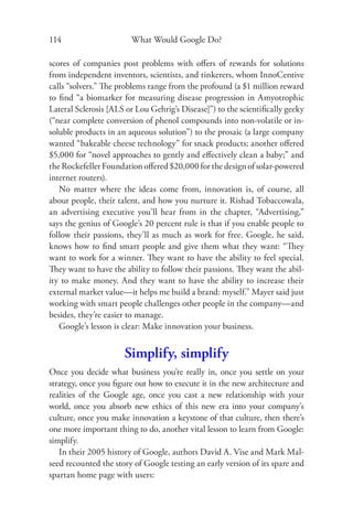 114                     What Would Google Do?

scores of companies post problems with oﬀers of rewards for solutions
from independent inventors, scientists, and tinkerers, whom InnoCentive
calls “solvers.” The problems range from the profound (a $1 million reward
to ﬁnd “a biomarker for measuring disease progression in Amyotrophic
Lateral Sclerosis [ALS or Lou Gehrig’s Disease]”) to the scientiﬁcally geeky
(“near complete conversion of phenol compounds into non-volatile or in-
soluble products in an aqueous solution”) to the prosaic (a large company
wanted “bakeable cheese technology” for snack products; another oﬀered
$5,000 for “novel approaches to gently and eﬀectively clean a baby;” and
the Rockefeller Foundation oﬀered $20,000 for the design of solar-powered
internet routers).
   No matter where the ideas come from, innovation is, of course, all
about people, their talent, and how you nurture it. Rishad Tobaccowala,
an advertising executive you’ll hear from in the chapter, “Advertising,”
says the genius of Google’s 20 percent rule is that if you enable people to
follow their passions, they’ll as much as work for free. Google, he said,
knows how to ﬁnd smart people and give them what they want: “They
want to work for a winner. They want to have the ability to feel special.
They want to have the ability to follow their passions. They want the abil-
ity to make money. And they want to have the ability to increase their
external market value—it helps me build a brand: myself.” Mayer said just
working with smart people challenges other people in the company—and
besides, they’re easier to manage.
   Google’s lesson is clear: Make innovation your business.


                      Simplify, simplify
Once you decide what business you’re really in, once you settle on your
strategy, once you ﬁgure out how to execute it in the new architecture and
realities of the Google age, once you cast a new relationship with your
world, once you absorb new ethics of this new era into your company’s
culture, once you make innovation a keystone of that culture, then there’s
one more important thing to do, another vital lesson to learn from Google:
simplify.
   In their 2005 history of Google, authors David A. Vise and Mark Mal-
seed recounted the story of Google testing an early version of its spare and
spartan home page with users:
 
