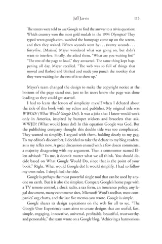 Jeff Jarvis                               115

  The testers were told to use Google to ﬁnd the answer to a trivia question:
  Which country won the most gold medals in the 1994 Olympics? They
  typed www.google.com, watched the homepage come up on the screen,
  and then they waited. Fifteen seconds went by . . . twenty seconds . . .
  forty-ﬁve. [Marissa] Mayer wondered what was going on, but didn’t
  want to interfere. Finally, she asked them, “What are you waiting for?”
  “The rest of the page to load,” they answered. The same thing kept hap-
  pening all day, Mayer recalled. “The web was so full of things that
  moved and ﬂashed and blinked and made you punch the monkey that
  they were waiting for the rest of it to show up.”

   Mayer’s team changed the design to make the copyright notice at the
bottom of the page stand out, just to let users know the page was done
loading so they could get started.
   I had to learn the lesson of simplicity myself when I debated about
the title of this book with my editor and publisher. My original title was
WWGD? (What Would Google Do?). It was a joke that I knew would work
only in America, inspired by bumper stickers and bracelets that ask,
WWJD? (What would Jesus do?) In this equation Google was God. But
the publishing company thought this double title was too complicated.
They wanted to simplify. I argued with them, holding dearly to my gag.
To my editor’s discomfort, I decided to take the debate to my blog readers,
as is my reﬂex now. A great discussion ensued with a few dozen comments,
a majority disagreeing with my argument. Then a commenter named El-
len advised: “To me, it doesn’t matter what we all think. You should de-
cide based on What Google Would Do, since that is the point of your
book.” Right. What would Google do? It would simplify. I had to follow
my own rules. I simpliﬁed the title.
   Google is perhaps the most powerful single tool that can be used by any-
one on earth. But it is also the simplest. Compare Google’s home page with
a TV remote control, a clock radio, a tax form, an insurance policy, any le-
gal document, many ecommerce sites, Microsoft Word’s toolbar, most com-
panies’ org charts, and the last ﬁve memos you wrote. Google is simple.
   Google shares its design aspirations on the web for all to see. “The
Google User Experience team aims to create designs that are useful, fast,
simple, engaging, innovative, universal, proﬁtable, beautiful, trustworthy,
and personable,” the team wrote on a Google blog. “Achieving a harmonious
 
