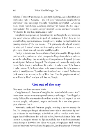 116                      What Would Google Do?

balance of these 10 principles is a constant challenge. A product that gets
the balance right is ‘Googley’—and will satisfy and delight people all over
the world.” Their key design principle: “Simplicity is powerful. . . . Google
teams think twice before sacriﬁcing simplicity in pursuit of a less impor-
tant feature.” Or to quote another internal Google company principle:
“It’s best to do one thing really, really well.”
    Simplicity is empowering. I don’t have to use Google the way someone
else says I should, following its path of navigation. I don’t have to feel
stupid looking up instructions. Google never makes me feel foolish for
making mistakes (“Did you mean . . . ?” it graciously asks when I misspell
or mistype). It doesn’t waste my time trying to ﬁnd what I want. It just
gives me a blank box and puts the world behind it.
    Design is about more than aesthetics. Design is an ethic. Design is the
path by which you interact with your public. Magazines, clothes, and cars
aren’t the only things that are designed. Companies are designed. Services
are designed. Rules are designed. The simpler and clearer the design, the
better. To be simple is to be direct. To be direct is to be honest. To be honest
is to be human. To be human is to be in a conversation. To be in a conver-
sation is to collaborate. To collaborate is to hand over control. And we are
back to where we started, to Jarvis’ First Law: Give the people control and
we will use it. Don’t and you will lose us. Simple.


                       Get out of the way
One more law from one more leader.
   Craig Newmark, founder of craigslist, is a wonderful character. You’ll
never meet a more unassuming revolutionary and mogul. Proudly geeky,
rarely fashionable (the one time I saw him in a tie, he said he put it on just
to scare people), soft-spoken, impish, and ironic, he is not what you ex-
pect, whatever that is.
   Newmark confounds business people, running a service mostly for
free. He charges just for job ads and real-estate ads in some cities. By vari-
ous accounts, he has destroyed a few billion dollars in value in the news-
paper classiﬁed business. But as I said earlier, Newmark isn’t at fault—the
internet is. craigslist reveals no ﬁgures publicly, but it has been estimated
that it brings in $100 million a year with just 25 employees. Still, money
does not motivate Newmark and his president, Jim Buckmaster. Newmark
 