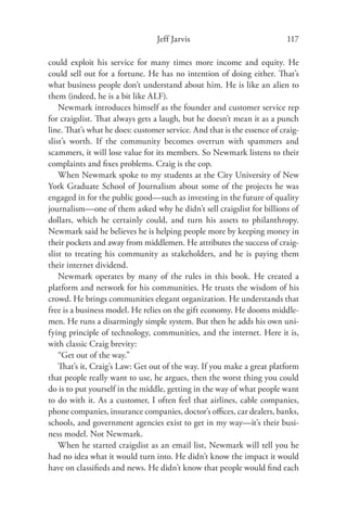 Jeff Jarvis                              117

could exploit his service for many times more income and equity. He
could sell out for a fortune. He has no intention of doing either. That’s
what business people don’t understand about him. He is like an alien to
them (indeed, he is a bit like ALF).
    Newmark introduces himself as the founder and customer service rep
for craigslist. That always gets a laugh, but he doesn’t mean it as a punch
line. That’s what he does: customer service. And that is the essence of craig-
slist’s worth. If the community becomes overrun with spammers and
scammers, it will lose value for its members. So Newmark listens to their
complaints and ﬁxes problems. Craig is the cop.
    When Newmark spoke to my students at the City University of New
York Graduate School of Journalism about some of the projects he was
engaged in for the public good—such as investing in the future of quality
journalism—one of them asked why he didn’t sell craigslist for billions of
dollars, which he certainly could, and turn his assets to philanthropy.
Newmark said he believes he is helping people more by keeping money in
their pockets and away from middlemen. He attributes the success of craig-
slist to treating his community as stakeholders, and he is paying them
their internet dividend.
    Newmark operates by many of the rules in this book. He created a
platform and network for his communities. He trusts the wisdom of his
crowd. He brings communities elegant organization. He understands that
free is a business model. He relies on the gift economy. He dooms middle-
men. He runs a disarmingly simple system. But then he adds his own uni-
fying principle of technology, communities, and the internet. Here it is,
with classic Craig brevity:
    “Get out of the way.”
    That’s it, Craig’s Law: Get out of the way. If you make a great platform
that people really want to use, he argues, then the worst thing you could
do is to put yourself in the middle, getting in the way of what people want
to do with it. As a customer, I often feel that airlines, cable companies,
phone companies, insurance companies, doctor’s oﬃces, car dealers, banks,
schools, and government agencies exist to get in my way—it’s their busi-
ness model. Not Newmark.
    When he started craigslist as an email list, Newmark will tell you he
had no idea what it would turn into. He didn’t know the impact it would
have on classiﬁeds and news. He didn’t know that people would ﬁnd each
 
