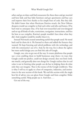 118                      What Would Google Do?

other and go on dates and ﬁnd restaurants for those dates and get married
and have kids and buy baby furniture and get apartments and buy cars
and improve their lives thanks to his simple lines of code. But they did.
He didn’t know that when Hurricane Katrina struck, the New Orleans
diaspora would use craigslist to ﬁnd each other and jobs and homes. If he
had tried to anticipate that, if he had over-researched and over-designed
and set up all kinds of rules, restrictions, navigation, instructions, and fees
for how to use craigslist, Katrina’s people wouldn’t have done what they
did. And craigslist would be smaller than it is.
   Instead Newmark created something useful that people used. He stood
back and let them do it. He listened to them and added the features they
wanted. He kept listening and solved problems with the technology and
with the community’s use of it. And, by the way, his is about the ugliest
but most useful design you can ﬁnd this side of Google.
   Google, too, tries to get out of the way. It creates platforms that people
use—even enabling them to build businesses atop them—in ways that
Google could not predict, could not design around, does not limit (well,
not much), and generally does not charge for. Google realizes that its real
value is not in limiting what people can do but in helping them do what
only they can imagine. That is the essence of the Google worldview. That
is what I will try to apply to a host of companies, industries, and institu-
tions in the next section of this book. We end this section with the single
best bit of advice you can glean from Google and from craigslist: Make
something useful. Help people use it. And then . . .
   Get out of the way.
 