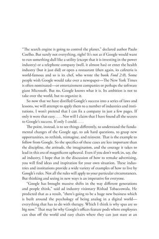 “The search engine is going to control the planet,” declared author Paulo
Coelho. But surely not everything, right? It’s not as if Google would want
to run something dull like a utility (except that it is investing in the power
industry) or a telephone company (well, it almost has) or enter the health
industry (but it just did) or open a restaurant (then again, its cafeteria is
world-famous and so is its chef, who wrote the book Food 2.0). Some
people wish Google would take over a newspaper—The New York Times
is often nominated—or entertainment companies or perhaps the software
giant Microsoft. But no, Google knows what it is. Its ambition is not to
take over the world, but to organize it.
    So now that we have distilled Google’s success into a series of laws and
lessons, we will attempt to apply them to a number of industries and insti-
tutions. I won’t pretend that I can ﬁx a company in just a few pages. If
only it were that easy. . . . Nor will I claim that I have found all the secrets
to Google’s success. If only I could. . . .
    The point, instead, is to see things diﬀerently, to understand the funda-
mental changes of the Google age, to ask hard questions, to grasp new
opportunities, to rethink, reimagine, and reinvent. That is the example to
follow from Google. So the speciﬁcs of these cases are less important than
the discipline, the attitude, the imagination, and the courage it takes to
lead in this era of magniﬁcent upheaval. Even if you don’t work in, say, the
ad industry, I hope that in the discussion of how to remake advertising,
you will ﬁnd ideas and inspiration for your own situation. These indus-
tries and institutions provide a wide variety of examples of how to live by
Google’s rules. Not all the rules will apply to your particular circumstances.
But thinking and seeing in new ways is an imperative for everyone.
    “Google has brought massive shifts in the way diﬀerent generations
and people think,” said ad industry visionary Rishad Tobaccowala. He
predicted that as a result, “there’s going to be a huge new business which
is built around the psychology of being analog in a digital world—
everything that has to do with therapy. Which I think is why spas are so
big now.” That may be why Google’s oﬃces feature pods where employees
can shut oﬀ the world and easy chairs where they can just stare at an
 