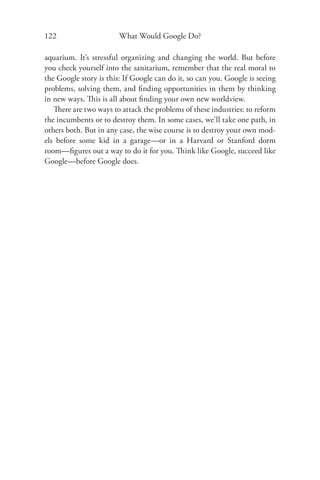 122                     What Would Google Do?

aquarium. It’s stressful organizing and changing the world. But before
you check yourself into the sanitarium, remember that the real moral to
the Google story is this: If Google can do it, so can you. Google is seeing
problems, solving them, and ﬁnding opportunities in them by thinking
in new ways. This is all about ﬁnding your own new worldview.
   There are two ways to attack the problems of these industries: to reform
the incumbents or to destroy them. In some cases, we’ll take one path, in
others both. But in any case, the wise course is to destroy your own mod-
els before some kid in a garage—or in a Harvard or Stanford dorm
room—ﬁgures out a way to do it for you. Think like Google, succeed like
Google—before Google does.
 