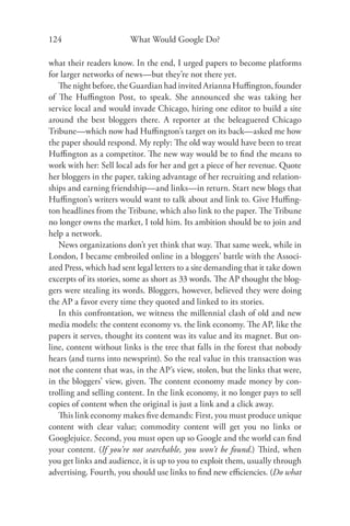 124                      What Would Google Do?

what their readers know. In the end, I urged papers to become platforms
for larger networks of news—but they’re not there yet.
   The night before, the Guardian had invited Arianna Huﬃngton, founder
of The Huﬃngton Post, to speak. She announced she was taking her
service local and would invade Chicago, hiring one editor to build a site
around the best bloggers there. A reporter at the beleaguered Chicago
Tribune—which now had Huﬃngton’s target on its back—asked me how
the paper should respond. My reply: The old way would have been to treat
Huﬃngton as a competitor. The new way would be to ﬁnd the means to
work with her: Sell local ads for her and get a piece of her revenue. Quote
her bloggers in the paper, taking advantage of her recruiting and relation-
ships and earning friendship—and links—in return. Start new blogs that
Huﬃngton’s writers would want to talk about and link to. Give Huﬃng-
ton headlines from the Tribune, which also link to the paper. The Tribune
no longer owns the market, I told him. Its ambition should be to join and
help a network.
   News organizations don’t yet think that way. That same week, while in
London, I became embroiled online in a bloggers’ battle with the Associ-
ated Press, which had sent legal letters to a site demanding that it take down
excerpts of its stories, some as short as 33 words. The AP thought the blog-
gers were stealing its words. Bloggers, however, believed they were doing
the AP a favor every time they quoted and linked to its stories.
   In this confrontation, we witness the millennial clash of old and new
media models: the content economy vs. the link economy. The AP, like the
papers it serves, thought its content was its value and its magnet. But on-
line, content without links is the tree that falls in the forest that nobody
hears (and turns into newsprint). So the real value in this transaction was
not the content that was, in the AP’s view, stolen, but the links that were,
in the bloggers’ view, given. The content economy made money by con-
trolling and selling content. In the link economy, it no longer pays to sell
copies of content when the original is just a link and a click away.
   This link economy makes ﬁve demands: First, you must produce unique
content with clear value; commodity content will get you no links or
Googlejuice. Second, you must open up so Google and the world can ﬁnd
your content. (If you’re not searchable, you won’t be found.) Third, when
you get links and audience, it is up to you to exploit them, usually through
advertising. Fourth, you should use links to ﬁnd new eﬃciencies. (Do what
 