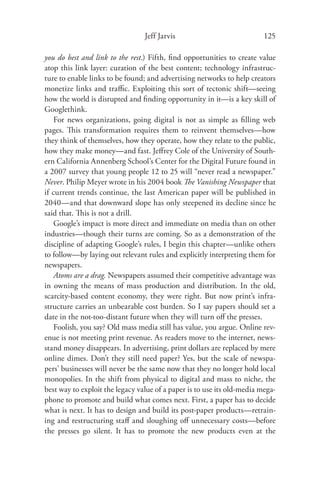 Jeff Jarvis                             125

you do best and link to the rest.) Fifth, ﬁnd opportunities to create value
atop this link layer: curation of the best content; technology infrastruc-
ture to enable links to be found; and advertising networks to help creators
monetize links and traﬃc. Exploiting this sort of tectonic shift—seeing
how the world is disrupted and ﬁnding opportunity in it—is a key skill of
Googlethink.
    For news organizations, going digital is not as simple as ﬁlling web
pages. This transformation requires them to reinvent themselves—how
they think of themselves, how they operate, how they relate to the public,
how they make money—and fast. Jeﬀrey Cole of the University of South-
ern California Annenberg School’s Center for the Digital Future found in
a 2007 survey that young people 12 to 25 will “never read a newspaper.”
Never. Philip Meyer wrote in his 2004 book The Vanishing Newspaper that
if current trends continue, the last American paper will be published in
2040—and that downward slope has only steepened its decline since he
said that. This is not a drill.
    Google’s impact is more direct and immediate on media than on other
industries—though their turns are coming. So as a demonstration of the
discipline of adapting Google’s rules, I begin this chapter—unlike others
to follow—by laying out relevant rules and explicitly interpreting them for
newspapers.
    Atoms are a drag. Newspapers assumed their competitive advantage was
in owning the means of mass production and distribution. In the old,
scarcity-based content economy, they were right. But now print’s infra-
structure carries an unbearable cost burden. So I say papers should set a
date in the not-too-distant future when they will turn oﬀ the presses.
    Foolish, you say? Old mass media still has value, you argue. Online rev-
enue is not meeting print revenue. As readers move to the internet, news-
stand money disappears. In advertising, print dollars are replaced by mere
online dimes. Don’t they still need paper? Yes, but the scale of newspa-
pers’ businesses will never be the same now that they no longer hold local
monopolies. In the shift from physical to digital and mass to niche, the
best way to exploit the legacy value of a paper is to use its old-media mega-
phone to promote and build what comes next. First, a paper has to decide
what is next. It has to design and build its post-paper products—retrain-
ing and restructuring staﬀ and sloughing oﬀ unnecessary costs—before
the presses go silent. It has to promote the new products even at the
 