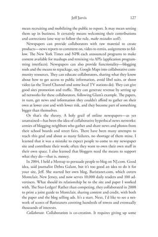 Jeff Jarvis                             127

mean recruiting and mobilizing the public to report. It may mean setting
them up in business. It certainly means welcoming their contributions
and corrections (one way to follow the rule, make mistakes well).
    Newspapers can provide collaborators with raw material to create
products—news reports to comment on, video to remix, assignments to fol-
low. The New York Times and NPR each announced programs to make
content available for mashups and remixing via APIs (application program-
ming interfaces). Newspapers can also provide functionality—blogging
tools and the means to repackage, say, Google Maps into collaborative com-
munity resources. They can educate collaborators, sharing what they know
about how to get access to public information, avoid libel suits, or shoot
video (as the Travel Channel and some local TV stations do). They can give
good sites promotion and traﬃc. They can generate revenue by setting up
ad networks for these collaborators, following Glam’s example. The papers,
in turn, get news and information they couldn’t aﬀord to gather on their
own at lower cost and with lower risk, and they become part of something
bigger than themselves.
    Or that’s the theory. A holy grail of online newspapers—as yet
unattained—has been the idea of collaborative hyperlocal news networks:
armies of blogging neighbors who gather and share news and photos from
their school boards and street fairs. There have been many attempts to
reach this goal and about as many failures, no shortage of them mine. I
learned that it was a mistake to expect people to come to my newspaper
site and contribute their work; often they want to own their own stuﬀ in
their own space. I also learned that bloggers need the means to support
what they do—that is, money.
    In 2004, I held a Meetup to persuade people to blog on NJ.com. Good
idea, said journalist Debra Galant, but it’s too good an idea to do it for
your site, Jeﬀ. She started her own blog, Baristanet.com, which covers
Montclair, New Jersey, and now serves 10,000 daily readers and 100 ad-
vertisers. What should its relationship be to the site and paper I worked
with, The Star-Ledger? Rather than competing, they collaborated in 2008
to print a joint guide to Montclair, sharing content and credit, with both
the paper and the blog selling ads. It’s a start. Next, I’d like to see a net-
work of scores of Baristanets covering hundreds of towns and eventually
thousands of interests.
    Collaborate. Collaboration is co-creation. It requires giving up some
 