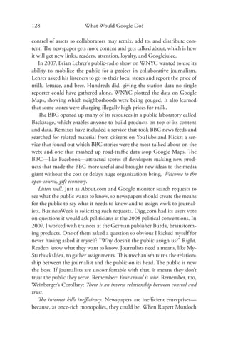 128                      What Would Google Do?

control of assets so collaborators may remix, add to, and distribute con-
tent. The newspaper gets more content and gets talked about, which is how
it will get new links, readers, attention, loyalty, and Googlejuice.
    In 2007, Brian Lehrer’s public-radio show on WNYC wanted to use its
ability to mobilize the public for a project in collaborative journalism.
Lehrer asked his listeners to go to their local stores and report the price of
milk, lettuce, and beer. Hundreds did, giving the station data no single
reporter could have gathered alone. WNYC plotted the data on Google
Maps, showing which neighborhoods were being gouged. It also learned
that some stores were charging illegally high prices for milk.
    The BBC opened up many of its resources in a public laboratory called
Backstage, which enables anyone to build products on top of its content
and data. Remixes have included a service that took BBC news feeds and
searched for related material from citizens on YouTube and Flickr; a ser-
vice that found out which BBC stories were the most talked-about on the
web; and one that mashed up road-traﬃc data atop Google Maps. The
BBC—like Facebook—attracted scores of developers making new prod-
ucts that made the BBC more useful and brought new ideas to the media
giant without the cost or delays huge organizations bring. Welcome to the
open-source, gift economy.
    Listen well. Just as About.com and Google monitor search requests to
see what the public wants to know, so newspapers should create the means
for the public to say what it needs to know and to assign work to journal-
ists. BusinessWeek is soliciting such requests. Digg.com had its users vote
on questions it would ask politicians at the 2008 political conventions. In
2007, I worked with trainees at the German publisher Burda, brainstorm-
ing products. One of them asked a question so obvious I kicked myself for
never having asked it myself: “Why doesn’t the public assign us?” Right.
Readers know what they want to know. Journalists need a means, like My-
StarbucksIdea, to gather assignments. This mechanism turns the relation-
ship between the journalist and the public on its head. The public is now
the boss. If journalists are uncomfortable with that, it means they don’t
trust the public they serve. Remember: Your crowd is wise. Remember, too,
Weinberger’s Corollary: There is an inverse relationship between control and
trust.
    The internet kills ineﬃciency. Newspapers are ineﬃcient enterprises—
because, as once-rich monopolies, they could be. When Rupert Murdoch
 