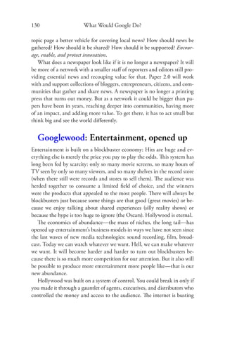 130                     What Would Google Do?

topic page a better vehicle for covering local news? How should news be
gathered? How should it be shared? How should it be supported? Encour-
age, enable, and protect innovation.
   What does a newspaper look like if it is no longer a newspaper? It will
be more of a network with a smaller staﬀ of reporters and editors still pro-
viding essential news and recouping value for that. Paper 2.0 will work
with and support collections of bloggers, entrepreneurs, citizens, and com-
munities that gather and share news. A newspaper is no longer a printing
press that turns out money. But as a network it could be bigger than pa-
pers have been in years, reaching deeper into communities, having more
of an impact, and adding more value. To get there, it has to act small but
think big and see the world diﬀerently.


  Googlewood: Entertainment, opened up
Entertainment is built on a blockbuster economy: Hits are huge and ev-
erything else is merely the price you pay to play the odds. This system has
long been fed by scarcity: only so many movie screens, so many hours of
TV seen by only so many viewers, and so many shelves in the record store
(when there still were records and stores to sell them). The audience was
herded together to consume a limited ﬁeld of choice, and the winners
were the products that appealed to the most people. There will always be
blockbusters just because some things are that good (great movies) or be-
cause we enjoy talking about shared experiences (silly reality shows) or
because the hype is too huge to ignore (the Oscars). Hollywood is eternal.
   The economics of abundance—the mass of niches, the long tail—has
opened up entertainment’s business models in ways we have not seen since
the last waves of new media technologies: sound recording, ﬁlm, broad-
cast. Today we can watch whatever we want. Hell, we can make whatever
we want. It will become harder and harder to turn out blockbusters be-
cause there is so much more competition for our attention. But it also will
be possible to produce more entertainment more people like—that is our
new abundance.
   Hollywood was built on a system of control. You could break in only if
you made it through a gauntlet of agents, executives, and distributors who
controlled the money and access to the audience. The internet is busting
 