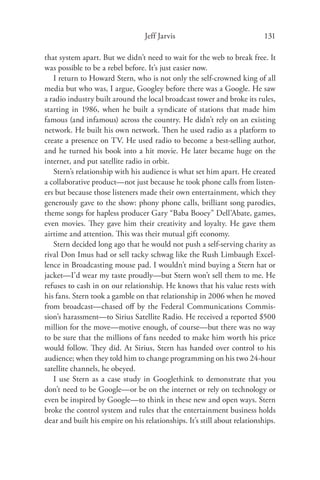 Jeff Jarvis                              131

that system apart. But we didn’t need to wait for the web to break free. It
was possible to be a rebel before. It’s just easier now.
   I return to Howard Stern, who is not only the self-crowned king of all
media but who was, I argue, Googley before there was a Google. He saw
a radio industry built around the local broadcast tower and broke its rules,
starting in 1986, when he built a syndicate of stations that made him
famous (and infamous) across the country. He didn’t rely on an existing
network. He built his own network. Then he used radio as a platform to
create a presence on TV. He used radio to become a best-selling author,
and he turned his book into a hit movie. He later became huge on the
internet, and put satellite radio in orbit.
   Stern’s relationship with his audience is what set him apart. He created
a collaborative product—not just because he took phone calls from listen-
ers but because those listeners made their own entertainment, which they
generously gave to the show: phony phone calls, brilliant song parodies,
theme songs for hapless producer Gary “Baba Booey” Dell’Abate, games,
even movies. They gave him their creativity and loyalty. He gave them
airtime and attention. This was their mutual gift economy.
   Stern decided long ago that he would not push a self-serving charity as
rival Don Imus had or sell tacky schwag like the Rush Limbaugh Excel-
lence in Broadcasting mouse pad. I wouldn’t mind buying a Stern hat or
jacket—I’d wear my taste proudly—but Stern won’t sell them to me. He
refuses to cash in on our relationship. He knows that his value rests with
his fans. Stern took a gamble on that relationship in 2006 when he moved
from broadcast—chased oﬀ by the Federal Communications Commis-
sion’s harassment—to Sirius Satellite Radio. He received a reported $500
million for the move—motive enough, of course—but there was no way
to be sure that the millions of fans needed to make him worth his price
would follow. They did. At Sirius, Stern has handed over control to his
audience; when they told him to change programming on his two 24-hour
satellite channels, he obeyed.
   I use Stern as a case study in Googlethink to demonstrate that you
don’t need to be Google—or be on the internet or rely on technology or
even be inspired by Google—to think in these new and open ways. Stern
broke the control system and rules that the entertainment business holds
dear and built his empire on his relationships. It’s still about relationships.
 