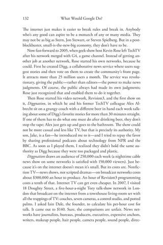 132                     What Would Google Do?

The internet just makes it easier to break rules and break in. Anybody
who’s any good can aspire to be a monarch of any or many media. They
may not be as big as Stern, Jon Stewart, or Steven Spielberg. But in a post-
blockbuster, small-is-the-new-big economy, they don’t have to be.
    Now fast-forward to 2005, when geek-show host Kevin Rose left TechTV
after his network merged with G4, a game channel. Instead of getting an-
other job at another network, Rose started his own networks, because he
could. First he created Digg, a collaborative news service where users sug-
gest stories and then vote on them to create the community’s front page.
It attracts more than 25 million users a month. The service was revolu-
tionary, giving the public—rather than editors—the power to make news
judgments. Of course, the public always had made its own judgments;
Rose just recognized that and enabled them to do it together.
    Then Rose started his video network, Revision3, and the ﬁrst show on
it, Diggnation, in which he and his former TechTV colleague Alex Al-
brecht sit on a grungy couch with a diﬀerent beer in hand each week talk-
ing about some of Digg’s favorite stories for more than 30 minutes straight.
If one of them has to do what one must do after drinking beer, they don’t
stop the tape; Alex just gets up and goes to the bathroom. The show could
not be more casual and less like TV, but that is precisely its authority. My
son, Jake, is a fan—he introduced me to it—and I tried to repay the favor
by sharing professional podcasts about technology from NPR and the
BBC. As soon as I played them, I realized they didn’t hold the same au-
thority as Digg because they were too packaged and plastic.
    Diggnation draws an audience of 250,000 each week (a nighttime cable
news show on some networks is satisﬁed with 150,000 viewers). Just be-
cause it’s on the internet doesn’t mean it’s small. But its costs are. Nonﬁc-
tion TV—news shows, not scripted dramas—on broadcast networks costs
about $300,000 an hour to produce. An hour of Revision3 programming
costs a tenth of that. Internet TV can get even cheaper. In 2007, I visited
18 Doughty Street, a ﬁve-hour-a-night Tory talk-show network in Lon-
don that broadcast on the internet from a townhouse living-room set with
all the trappings of TV: couches, seven cameras, a control studio, and potted
palms. I asked Iain Dale, the founder, to calculate his per-hour cost for
talk. It came out to $140. Sure, the comparisons are unfair. News net-
works have journalists, bureaus, producers, executives, expensive anchors,
writers, makeup people, hair people, camera people, sound people, direc-
 