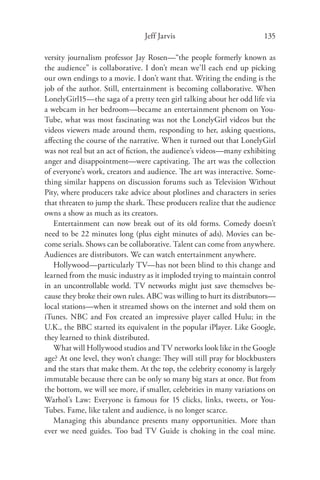 Jeff Jarvis                            135

versity journalism professor Jay Rosen—“the people formerly known as
the audience” is collaborative. I don’t mean we’ll each end up picking
our own endings to a movie. I don’t want that. Writing the ending is the
job of the author. Still, entertainment is becoming collaborative. When
LonelyGirl15—the saga of a pretty teen girl talking about her odd life via
a webcam in her bedroom—became an entertainment phenom on You-
Tube, what was most fascinating was not the LonelyGirl videos but the
videos viewers made around them, responding to her, asking questions,
aﬀecting the course of the narrative. When it turned out that LonelyGirl
was not real but an act of ﬁction, the audience’s videos—many exhibiting
anger and disappointment—were captivating. The art was the collection
of everyone’s work, creators and audience. The art was interactive. Some-
thing similar happens on discussion forums such as Television Without
Pity, where producers take advice about plotlines and characters in series
that threaten to jump the shark. These producers realize that the audience
owns a show as much as its creators.
   Entertainment can now break out of its old forms. Comedy doesn’t
need to be 22 minutes long (plus eight minutes of ads). Movies can be-
come serials. Shows can be collaborative. Talent can come from anywhere.
Audiences are distributors. We can watch entertainment anywhere.
   Hollywood—particularly TV—has not been blind to this change and
learned from the music industry as it imploded trying to maintain control
in an uncontrollable world. TV networks might just save themselves be-
cause they broke their own rules. ABC was willing to hurt its distributors—
local stations—when it streamed shows on the internet and sold them on
iTunes. NBC and Fox created an impressive player called Hulu; in the
U.K., the BBC started its equivalent in the popular iPlayer. Like Google,
they learned to think distributed.
   What will Hollywood studios and TV networks look like in the Google
age? At one level, they won’t change: They will still pray for blockbusters
and the stars that make them. At the top, the celebrity economy is largely
immutable because there can be only so many big stars at once. But from
the bottom, we will see more, if smaller, celebrities in many variations on
Warhol’s Law: Everyone is famous for 15 clicks, links, tweets, or You-
Tubes. Fame, like talent and audience, is no longer scarce.
   Managing this abundance presents many opportunities. More than
ever we need guides. Too bad TV Guide is choking in the coal mine.
 