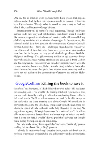 136                     What Would Google Do?

One-size-ﬁts-all criticism won’t work anymore. But a system that helps us
help each other ﬁnd the best entertainment would be valuable. If I were to
start Entertainment Weekly today, it would be that: a way to ﬁnd just
what I like, a collaborative Google of taste.
   Entertainment will be more of a social experience. Though I still want
authors to do their duty and polish stories, that doesn’t mean I wouldn’t
like to see other people remix shows and movies. In the old, controlled way
of thinking, remixing was a violation of copyright. In the new, open, dis-
tributed model, it is how you join the conversation. Comedy Central’s
Stephen Colbert has—Stern-like—challenged his audience to remake vid-
eos of him and of John McCain. Some were great, some were nowhere
near that, but in the process, they spread his challenge all over YouTube,
MySpace, and blogs. It’s a gift economy and it’s an ego economy: Every-
body who made a video wanted attention and could get it from Colbert
and his community. The content was the advertisement, viewers were the
creators and distributors, and Colbert was the catalyst. Maybe that’s what
entertainment becomes: the spark that inspires more creativity and at-
tracts not just audiences but communities of creation in a million Holly-
woods.


 GoogleCollins: Killing the book to save it
I confess: I’m a hypocrite. If I had followed my own rules—if I had eaten
my own dog food—you wouldn’t be reading this book right now, at least
not as a book. You’d be reading it online, for free, having discovered it via
links and search. You’d be able to correct me, and I’d be able to update
the book with the latest amazing stats about Google. We could join in
conversations around the ideas here. This project would be even more col-
laborative than it already is, thanks to the help of readers on my blog. We
might form a group of Googlethinkers on Facebook and you’d be able to
oﬀer more experience, better advice, and newer ways to look at the world
than I alone can here. I wouldn’t have a publisher’s advance but I might
make money from speaking and consulting.
   But I did make money from a publisher’s advance. That is why you are
reading this as a book. Sorry. Dog’s gotta eat.
   I already do most everything I describe above, not in this book but on
my blog, where ideas are searchable and collaborative and can be updated
 