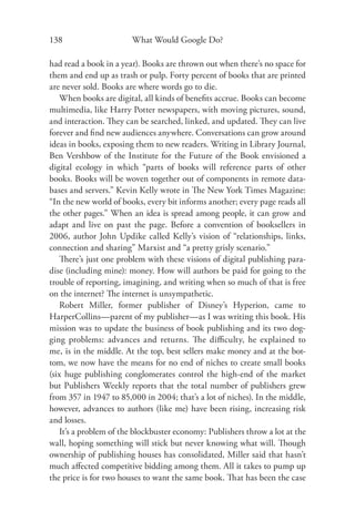 138                     What Would Google Do?

had read a book in a year). Books are thrown out when there’s no space for
them and end up as trash or pulp. Forty percent of books that are printed
are never sold. Books are where words go to die.
   When books are digital, all kinds of beneﬁts accrue. Books can become
multimedia, like Harry Potter newspapers, with moving pictures, sound,
and interaction. They can be searched, linked, and updated. They can live
forever and ﬁnd new audiences anywhere. Conversations can grow around
ideas in books, exposing them to new readers. Writing in Library Journal,
Ben Vershbow of the Institute for the Future of the Book envisioned a
digital ecology in which “parts of books will reference parts of other
books. Books will be woven together out of components in remote data-
bases and servers.” Kevin Kelly wrote in The New York Times Magazine:
“In the new world of books, every bit informs another; every page reads all
the other pages.” When an idea is spread among people, it can grow and
adapt and live on past the page. Before a convention of booksellers in
2006, author John Updike called Kelly’s vision of “relationships, links,
connection and sharing” Marxist and “a pretty grisly scenario.”
   There’s just one problem with these visions of digital publishing para-
dise (including mine): money. How will authors be paid for going to the
trouble of reporting, imagining, and writing when so much of that is free
on the internet? The internet is unsympathetic.
   Robert Miller, former publisher of Disney’s Hyperion, came to
HarperCollins—parent of my publisher—as I was writing this book. His
mission was to update the business of book publishing and its two dog-
ging problems: advances and returns. The diﬃculty, he explained to
me, is in the middle. At the top, best sellers make money and at the bot-
tom, we now have the means for no end of niches to create small books
(six huge publishing conglomerates control the high-end of the market
but Publishers Weekly reports that the total number of publishers grew
from 357 in 1947 to 85,000 in 2004; that’s a lot of niches). In the middle,
however, advances to authors (like me) have been rising, increasing risk
and losses.
   It’s a problem of the blockbuster economy: Publishers throw a lot at the
wall, hoping something will stick but never knowing what will. Though
ownership of publishing houses has consolidated, Miller said that hasn’t
much aﬀected competitive bidding among them. All it takes to pump up
the price is for two houses to want the same book. That has been the case
 