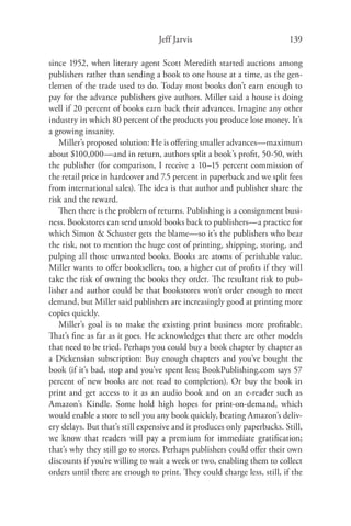 Jeff Jarvis                             139

since 1952, when literary agent Scott Meredith started auctions among
publishers rather than sending a book to one house at a time, as the gen-
tlemen of the trade used to do. Today most books don’t earn enough to
pay for the advance publishers give authors. Miller said a house is doing
well if 20 percent of books earn back their advances. Imagine any other
industry in which 80 percent of the products you produce lose money. It’s
a growing insanity.
   Miller’s proposed solution: He is oﬀering smaller advances—maximum
about $100,000—and in return, authors split a book’s proﬁt, 50-50, with
the publisher (for comparison, I receive a 10–15 percent commission of
the retail price in hardcover and 7.5 percent in paperback and we split fees
from international sales). The idea is that author and publisher share the
risk and the reward.
   Then there is the problem of returns. Publishing is a consignment busi-
ness. Bookstores can send unsold books back to publishers—a practice for
which Simon & Schuster gets the blame—so it’s the publishers who bear
the risk, not to mention the huge cost of printing, shipping, storing, and
pulping all those unwanted books. Books are atoms of perishable value.
Miller wants to oﬀer booksellers, too, a higher cut of proﬁts if they will
take the risk of owning the books they order. The resultant risk to pub-
lisher and author could be that bookstores won’t order enough to meet
demand, but Miller said publishers are increasingly good at printing more
copies quickly.
   Miller’s goal is to make the existing print business more proﬁtable.
That’s ﬁne as far as it goes. He acknowledges that there are other models
that need to be tried. Perhaps you could buy a book chapter by chapter as
a Dickensian subscription: Buy enough chapters and you’ve bought the
book (if it’s bad, stop and you’ve spent less; BookPublishing.com says 57
percent of new books are not read to completion). Or buy the book in
print and get access to it as an audio book and on an e-reader such as
Amazon’s Kindle. Some hold high hopes for print-on-demand, which
would enable a store to sell you any book quickly, beating Amazon’s deliv-
ery delays. But that’s still expensive and it produces only paperbacks. Still,
we know that readers will pay a premium for immediate gratiﬁcation;
that’s why they still go to stores. Perhaps publishers could oﬀer their own
discounts if you’re willing to wait a week or two, enabling them to collect
orders until there are enough to print. They could charge less, still, if the
 