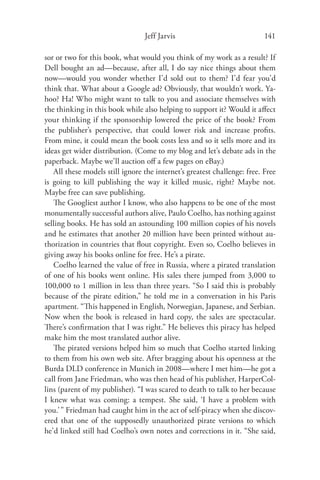 Jeff Jarvis                              141

sor or two for this book, what would you think of my work as a result? If
Dell bought an ad—because, after all, I do say nice things about them
now—would you wonder whether I’d sold out to them? I’d fear you’d
think that. What about a Google ad? Obviously, that wouldn’t work. Ya-
hoo? Ha! Who might want to talk to you and associate themselves with
the thinking in this book while also helping to support it? Would it aﬀect
your thinking if the sponsorship lowered the price of the book? From
the publisher’s perspective, that could lower risk and increase proﬁts.
From mine, it could mean the book costs less and so it sells more and its
ideas get wider distribution. (Come to my blog and let’s debate ads in the
paperback. Maybe we’ll auction oﬀ a few pages on eBay.)
   All these models still ignore the internet’s greatest challenge: free. Free
is going to kill publishing the way it killed music, right? Maybe not.
Maybe free can save publishing.
   The Googliest author I know, who also happens to be one of the most
monumentally successful authors alive, Paulo Coelho, has nothing against
selling books. He has sold an astounding 100 million copies of his novels
and he estimates that another 20 million have been printed without au-
thorization in countries that ﬂout copyright. Even so, Coelho believes in
giving away his books online for free. He’s a pirate.
   Coelho learned the value of free in Russia, where a pirated translation
of one of his books went online. His sales there jumped from 3,000 to
100,000 to 1 million in less than three years. “So I said this is probably
because of the pirate edition,” he told me in a conversation in his Paris
apartment. “This happened in English, Norwegian, Japanese, and Serbian.
Now when the book is released in hard copy, the sales are spectacular.
There’s conﬁrmation that I was right.” He believes this piracy has helped
make him the most translated author alive.
   The pirated versions helped him so much that Coelho started linking
to them from his own web site. After bragging about his openness at the
Burda DLD conference in Munich in 2008—where I met him—he got a
call from Jane Friedman, who was then head of his publisher, HarperCol-
lins (parent of my publisher). “I was scared to death to talk to her because
I knew what was coming: a tempest. She said, ‘I have a problem with
you.’ ” Friedman had caught him in the act of self-piracy when she discov-
ered that one of the supposedly unauthorized pirate versions to which
he’d linked still had Coelho’s own notes and corrections in it. “She said,
 