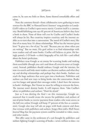 Jeff Jarvis                             143

came in, he sent me links to them. Some showed remarkable eﬀort and
talent.
   Note the common thread—from collaborative news gathering to news
remixes for the BBC to Howard Stern’s listeners’ song parodies to Lonely-
Girl15 videos to Coelho’s open-source movie: Creation itself is a commu-
nity. BookPublishing.com says 81 percent of Americans believe they have
a book in them. None of them will ever be Coelho and Coelho’s books
will always be his. But creativity inspires creativity and the internet en-
ables us to turn that into a conversation. The moral of Coelho’s story, like
that of so many here: It’s about relationships. What has the internet given
him? “It gives me a lot of joy,” he said. “Because you are alone when you
are writing.” But no more. His goal online is to ﬁnd relationships with
more readers and sell more books. Coelho still believes in print. He lov-
ingly patted a 3-D book—a thick biography of his rich life—and talked
about the form’s perfection.
   Publishers treat Google as an enemy for scanning books and making
them searchable (though you can’t read them all cover-to-cover at Google
.com). Instead, publishers should embrace Google and the internet, for
now via search and links more readers can discover authors and what they
say and develop relationships and perhaps buy their books. Authors can
reach the huge audience that never goes into a bookstore. Publishers and
authors can ﬁnd new ways to bring books into the conversation. Books
can live longer and spread their messages wider. I don’t have the answers
to books’ challenges. But I know we must be willing to reinvent the form.
The internet won’t destroy books. It will improve them. Take Coelho’s
advice to publishers and authors: “Don’t be afraid.”
   Just as I was dotting the ﬁnal i on this manuscript, Google an-
nounced that it would create the means for publishers and authors of
out-of-print books to receive payment from readers who want access to
the full text online (Google will keep 37 percent of the fees as commis-
sion). Google also may sell ads on pages with book content and share
that revenue with publishers and authors. Sergey Brin told a Wall Street
Journal blog that the payment system could be extended to video, music,
and other media.
   This oﬀer came in the settlement of a suit brought by publishers and
authors ﬁghting Google’s scanning of books—seven million to date—to
 