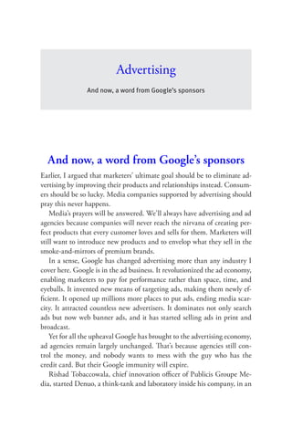 Advertising
                And now, a word from Google’s sponsors




  And now, a word from Google’s sponsors
Earlier, I argued that marketers’ ultimate goal should be to eliminate ad-
vertising by improving their products and relationships instead. Consum-
ers should be so lucky. Media companies supported by advertising should
pray this never happens.
    Media’s prayers will be answered. We’ll always have advertising and ad
agencies because companies will never reach the nirvana of creating per-
fect products that every customer loves and sells for them. Marketers will
still want to introduce new products and to envelop what they sell in the
smoke-and-mirrors of premium brands.
    In a sense, Google has changed advertising more than any industry I
cover here. Google is in the ad business. It revolutionized the ad economy,
enabling marketers to pay for performance rather than space, time, and
eyeballs. It invented new means of targeting ads, making them newly ef-
ﬁcient. It opened up millions more places to put ads, ending media scar-
city. It attracted countless new advertisers. It dominates not only search
ads but now web banner ads, and it has started selling ads in print and
broadcast.
    Yet for all the upheaval Google has brought to the advertising economy,
ad agencies remain largely unchanged. That’s because agencies still con-
trol the money, and nobody wants to mess with the guy who has the
credit card. But their Google immunity will expire.
    Rishad Tobaccowala, chief innovation oﬃcer of Publicis Groupe Me-
dia, started Denuo, a think-tank and laboratory inside his company, in an
 