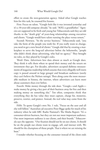 146                     What Would Google Do?

eﬀort to create the next-generation agency. Asked what Google teaches
him for this task, he counted ﬁve lessons.
    First: Focus on talent. “Google feels like it was invented yesterday and
it’s a 10-year-old company already,” he said. “AOL’s a grandfather.” Agen-
cies are supposed to be fresh and young but Tobaccowala said they act old
thanks to the “death grip” of years-long relationships among executives
and clients. “Google would have talent running the place versus tenure.”
    Second: Newness. “In the service business,” Tobaccowala said, “you
take the form of the people you work for. If you really want to change,
you need to get a new breed of clients.” Google did that by creating a mar-
ketplace to serve the long-tail advertiser before the behemoths, “people
who didn’t think about advertising, who had no agency.” They brought
no rules, so they played by Google’s rules.
    Third: Data. Advertisers love data almost as much as Google does.
They think it tells them where to spend their money and the return on
investment they get. For decades, advertisers accepted dubious measure-
ments of magazine readership (which assume that every allegedly well-worn
copy is passed around to large groups) and broadcast audiences (surely
they can’t believe the Nielsen ratings). Then along came the most measur-
able medium in history, the internet, where advertisers can learn more
about customers than ever before.
    Fourth: Make money through the side door. “Google—and Apple—
make money by giving a key part of their business away for free and then
making money on something else.” Too often, companies think that
everything they do has value they must capture, charge for, monetize,
preserve, restrict, and protect. Instead, the real value may come from the
side.
    Fifth: To quote Google’s own No. 1 rule, “Focus on the user and all
else will follow.” Australian ad executive Peter Biggs spoke for much of his
industry when he told ABC Radio National’s The Media Report: “It’s a
consumer-driven business, but they are not our most important audience.
Our most important audience is our clients, and their brands.” Tobaccow-
ala says the opposite. “Our ﬁxation should not be on our clients. It should
be on the people our clients want to engage, sell, and interact with. We
should be the champions of those people. That is where we are missing the
boat.”
    I wonder whether focusing on the consumer instead of the client ends
 