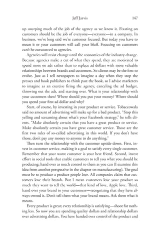 Jeff Jarvis                             147

up usurping much of the job of the agency as we know it. Fixating on
customers should be the job of everyone—everyone—in a company. In
business, we’ve long said we’re customer focused. But today you have to
mean it or your customers will call your bluﬀ. Focusing on customers
can’t be outsourced to agencies.
   Agencies will resist change until the economics of the industry change.
Because agencies make a cut of what they spend, they are motivated to
spend more on ads rather than to replace ad dollars with more valuable
relationships between brands and customers. So clients may be the ﬁrst to
evolve. Just as I tell newspapers to imagine a day when they stop the
presses and book publishers to think past the book, so I advise marketers
to imagine as an exercise ﬁring the agency, canceling the ad budget,
throwing out the ads, and starting over. What is your relationship with
your customers then? Where should you put your money? Where should
you spend your ﬁrst ad dollar and why?
   Start, of course, by investing in your product or service. Tobaccowala
said no amount of advertising will make up for a bad product. “Stop this
yelling and screaming about what’s your Facebook strategy,” he tells cli-
ents. “Make absolutely certain that you have a great product or service.
Make absolutely certain you have great customer service. Those are the
ﬁrst two rules of so-called advertising in this world. If you don’t have
those, don’t pay any money to anyone to do anything.”
   Then turn the relationship with the customer upside-down. First, in-
vest in customer service, making it a goal to satisfy every single customer.
Remember that your worst customer is your best friend. Second, invest
eﬀort in social tools that enable customers to tell you what you should be
producing; hand over as much control to them as you can (I examine this
idea from another perspective in the chapter on manufacturing). The goal
must be to produce a product people love. All companies claim that cus-
tomers love their brands. But I mean customers love your product so
much they want to tell the world—that kind of love, Apple love. Third,
hand over your brand to your customers—recognizing that they have al-
ways owned it. Don’t tell them what your brand means. Ask them what it
means.
   Every product is great; every relationship is satisfying—shoot for noth-
ing less. So now you are spending quality dollars and relationship dollars
over advertising dollars. You have handed over control of the product and
 