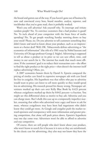 148                     What Would Google Do?

the brand and gotten out of the way. If you haven’t gone out of business by
now and convinced every boss, board member, analyst, reporter, and
stockbroker that you’ve gone mad, then it probably worked.
   Won’t you still advertise? Ask yourself why. To interrupt and irritate
random people? No. To convince customers that a bad product is good?
No. To inch ahead of your competitor with the brute force of media
spending? No. To get people watching Sunday morning shows to buy
your stock? Please, no. Do you advertise to tell customers something they
didn’t know and need to know about your product, such as an improve-
ment or a better deal? Well, OK. Tobaccowala deﬁnes advertising as “the
economics of information” (the title of a 1961 essay by Nobel laureate and
University of Chicago professor George J. Stigler). Advertising is supposed
to tell us about a product or its price so we can save eﬀort, time, and
money in our search for it. The internet has made that much more eﬃ-
cient. If the customers’ goal is to reduce their transaction cost—the eﬀort
to ﬁnd the right product at the right price—then doesn’t the internet itself
replace advertising? Often, yes.
   A 2007 economics honors thesis by Daniel A. Epstein compared the
pricing of similar cars listed in expensive newspaper ads with cars listed
for free in craigslist. His hypothesis was that sellers who pay to advertise
would want to price cars lower to sell more quickly so they would spend
less on advertising. His research proved his theory wrong. Newspaper ad-
vertisers marked up their cars over Kelly Blue Book by 0.423 percent
whereas craigslisters marked up theirs by 0.042 percent—a fraction. You
might see this diﬀerential alone as motive to buy ads: Advertise and you
can charge more. But I chalk this case up to a temporarily imperfect mar-
ket, assuming that sellers who advertised were cagey and knew to ask for
more, whereas craigslisters may have been bad negotiators who didn’t
know they could get more. As Google and craigslist push the market to-
ward openness and transparency with more information and greater pric-
ing competition, that alone will push prices down. Epstein’s hypothesis
may one day come true: Advertisers won’t be able to aﬀord to advertise
and stay competitive.
   Of course, there are still people who don’t know about your product,
who won’t know to search for it because it is new or they are uninformed.
In the classic case for advertising, they also may not know they have the
 