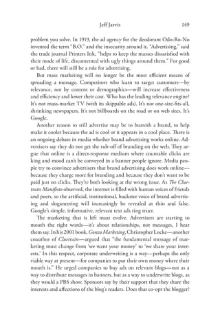 Jeff Jarvis                             149

problem you solve. In 1919, the ad agency for the deodorant Odo-Ro-No
invented the term “B.O.” and the insecurity around it. “Advertising,” said
the trade journal Printers Ink, “helps to keep the masses dissatisﬁed with
their mode of life, discontented with ugly things around them.” For good
or bad, there will still be a role for advertising.
    But mass marketing will no longer be the most eﬃcient means of
spreading a message. Competitors who learn to target customers—by
relevance, not by content or demographics—will increase eﬀectiveness
and eﬃciency and lower their cost. Who has the leading relevance engine?
It’s not mass-market TV (with its skippable ads). It’s not one-size-ﬁts-all,
shrinking newspapers. It’s not billboards on the road or on web sites. It’s
Google.
    Another reason to still advertise may be to burnish a brand, to help
make it cooler because the ad is cool or it appears in a cool place. There is
an ongoing debate in media whether brand advertising works online. Ad-
vertisers say they do not get the rub-oﬀ of branding on the web. They ar-
gue that online is a direct-response medium where countable clicks are
king and mood can’t be conveyed in a banner people ignore. Media peo-
ple try to convince advertisers that brand advertising does work online—
because they charge more for branding and because they don’t want to be
paid just on clicks. They’re both looking at the wrong issue. As The Clue-
train Manifesto observed, the internet is ﬁlled with human voices of friends
and peers, so the artiﬁcial, institutional, huckster voice of brand advertis-
ing and sloganeering will increasingly be revealed as thin and false.
Google’s simple, informative, relevant text ads ring truer.
    The marketing that is left must evolve. Advertisers are starting to
mouth the right words—it’s about relationships, not messages, I hear
them say. In his 2001 book, Gonzo Marketing, Christopher Locke—another
coauthor of Cluetrain—argued that “the fundamental message of mar-
keting must change from ‘we want your money’ to ‘we share your inter-
ests.’ In this respect, corporate underwriting is a way—perhaps the only
viable way at present—for companies to put their own money where their
mouth is.” He urged companies to buy ads on relevant blogs—not as a
way to distribute messages in banners, but as a way to underwrite blogs, as
they would a PBS show. Sponsors say by their support that they share the
interests and aﬀections of the blog’s readers. Does that co-opt the blogger?
 