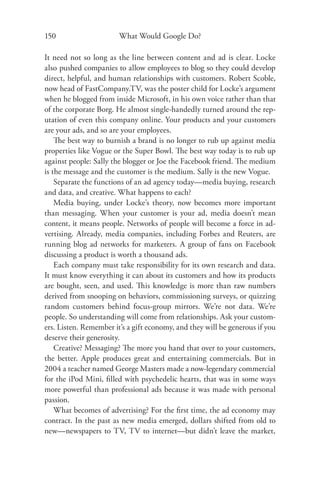 150                     What Would Google Do?

It need not so long as the line between content and ad is clear. Locke
also pushed companies to allow employees to blog so they could develop
direct, helpful, and human relationships with customers. Robert Scoble,
now head of FastCompany.TV, was the poster child for Locke’s argument
when he blogged from inside Microsoft, in his own voice rather than that
of the corporate Borg. He almost single-handedly turned around the rep-
utation of even this company online. Your products and your customers
are your ads, and so are your employees.
    The best way to burnish a brand is no longer to rub up against media
properties like Vogue or the Super Bowl. The best way today is to rub up
against people: Sally the blogger or Joe the Facebook friend. The medium
is the message and the customer is the medium. Sally is the new Vogue.
    Separate the functions of an ad agency today—media buying, research
and data, and creative. What happens to each?
    Media buying, under Locke’s theory, now becomes more important
than messaging. When your customer is your ad, media doesn’t mean
content, it means people. Networks of people will become a force in ad-
vertising. Already, media companies, including Forbes and Reuters, are
running blog ad networks for marketers. A group of fans on Facebook
discussing a product is worth a thousand ads.
    Each company must take responsibility for its own research and data.
It must know everything it can about its customers and how its products
are bought, seen, and used. This knowledge is more than raw numbers
derived from snooping on behaviors, commissioning surveys, or quizzing
random customers behind focus-group mirrors. We’re not data. We’re
people. So understanding will come from relationships. Ask your custom-
ers. Listen. Remember it’s a gift economy, and they will be generous if you
deserve their generosity.
    Creative? Messaging? The more you hand that over to your customers,
the better. Apple produces great and entertaining commercials. But in
2004 a teacher named George Masters made a now-legendary commercial
for the iPod Mini, ﬁlled with psychedelic hearts, that was in some ways
more powerful than professional ads because it was made with personal
passion.
    What becomes of advertising? For the ﬁrst time, the ad economy may
contract. In the past as new media emerged, dollars shifted from old to
new—newspapers to TV, TV to internet—but didn’t leave the market,
 