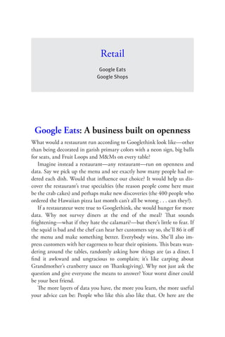 Retail
                               Google Eats
                              Google Shops




 Google Eats: A business built on openness
What would a restaurant run according to Googlethink look like—other
than being decorated in garish primary colors with a neon sign, big balls
for seats, and Fruit Loops and M&Ms on every table?
   Imagine instead a restaurant—any restaurant—run on openness and
data. Say we pick up the menu and see exactly how many people had or-
dered each dish. Would that inﬂuence our choice? It would help us dis-
cover the restaurant’s true specialties (the reason people come here must
be the crab cakes) and perhaps make new discoveries (the 400 people who
ordered the Hawaiian pizza last month can’t all be wrong . . . can they?).
   If a restaurateur were true to Googlethink, she would hunger for more
data. Why not survey diners at the end of the meal? That sounds
frightening—what if they hate the calamari?—but there’s little to fear. If
the squid is bad and the chef can hear her customers say so, she’ll 86 it oﬀ
the menu and make something better. Everybody wins. She’ll also im-
press customers with her eagerness to hear their opinions. This beats wan-
dering around the tables, randomly asking how things are (as a diner, I
ﬁnd it awkward and ungracious to complain; it’s like carping about
Grandmother’s cranberry sauce on Thanksgiving). Why not just ask the
question and give everyone the means to answer? Your worst diner could
be your best friend.
   The more layers of data you have, the more you learn, the more useful
your advice can be: People who like this also like that. Or here are the
 