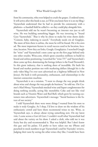 158                       What Would Google Do?

from his community, who even helped to crush the grapes. (I ordered some.
It will arrive after this book is out, so I’ll let you know how it is on my blog.)
Vaynerchuk understood that he had to provide his community with a
platform—a baseball ﬁeld he called it—so they could play alongside him.
   Vaynerchuk told me he wasn’t becoming an internet star just to sell
wine. He was building something bigger. He was investing in “brand
Gary Vaynerchuk.” That is why he chose to make his wine shows daily:
“Content, baby, indexing in search.” Everybody needs vin de Googlejus.
The more of him there is online, the more he will be found. He is his own
ad. The most important factors in retail success used to be location, loca-
tion, location. Now they are links, Google, Googlejuice. I searched Google
for “wine” and Vaynerchuk’s store came up on the ﬁrst page behind only
one other retailer, Wine.com, which spent countless millions to build its
brand and online positioning. I searched for “wine TV” and Vaynerchuk’s
show came up ﬁrst, dominating the listings (where is the Food Network?).
In this giant industry, that is nothing short of incredible. He built his
brand and market position not with marketing dollars (though his is the
only video blog I’ve ever seen advertised on a highway billboard in New
Jersey). He built it with personality, enthusiasm, and relationships in the
internet connection machine.
   Vaynerchuk is on a mission. “I want to change the way people think
about wine and change the way people do business,” he told me. On Cra-
mer’s Mad Money, Vaynerchuk mocked wine and liquor conglomerates for
doing nothing socially, acting like monolithic Coke and not like viral
brands such as Vitamin Water and Red Bull, which grew by turning cus-
tomers into advertisers. Vaynerchuk’s message: “Social business is the fu-
ture of our society.”
   I told Vaynerchuk there were more things I wanted from his store to
make it truly Googley. As I shop, I’d love to draw on the wisdom of his
enthusiastic crowd and have them recommend wines to me. Wine, as
Vaynerchuk says, is always about trying something new. On my latest
visit, I came across a Gavi di Gavi. I couldn’t recall what Vaynerchuk had
said about the variety on his show. I asked a clerk, who told me it was
fruity but dry and recommended it. That was helpful. But I don’t know
this guy and his palate. I’d prefer to have taken out my iPhone and
punched in stock numbers to get Vaynerchuk’s and his Vayniaks’ reviews.
Judging their taste by seeing the other wines they like, I would have been
 