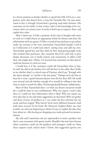 Jeff Jarvis                               159

in a better position to decide whether to spend that $18. If I’m in a com-
petitor’s store that doesn’t have a wine the Vayniaks like, I’m now moti-
vated to buy it through Vaynerchuk’s growing mail-order business. His
customers are his clerks. A store creates value in the knowledge of its cus-
tomers; that is an unseen asset. It needs to ﬁnd ways to capture, share, and
exploit that value.
   After I check out, I’d like a printout of the wines I bought with notes
on each so I could choose an appropriate bottle for dinner and share the
information with my guests. I’d like a record of my purchases to go online
under my account at the wine community Vaynerchuk bought, Cork’d
(at Corkd.com) so I could read others’ tasting notes and add my own.
Vaynerchuk agreed but said that when he ﬁrst tried giving people cards
that tracked their purchases, they assumed they’d be used only to give
deeper discounts, not to build content and community. It didn’t work
then, but might now. Online, I’ve learned that sometimes an idea doesn’t
work just because it’s tried too soon.
   I would love it if the customers could tell Vaynerchuk what to buy.
As with the chef in the kitchen, he’s still the boss in the cellar. But I’d like
to see whether there’s a critical mass of Vayniacs who’d say, “Enough with
the shiraz already” or “merlot is the new pinot.” Perhaps we’d ask him to
hunt for a wine: a good Austrian dessert wine for less than $20. He could
turn around and ask whether enough of us would be willing to buy that
wine to make it worth his eﬀort. Purchasing should become collaborative.
   Most of what Vaynerchuk does—or what our dream restaurant would
do—could be done in any establishment. Why not expose a store’s sales
data so I could use that information when I shop? Why not expose my
own sales data to me and make suggestions on that basis? Why not gather
and share reviews of products so I can make the best selection for my
needs and leave happy? Why haven’t local stores followed Amazon’s lead
with these services? In his book The Numerati, Stephen Baker says that
retailers are only just beginning to think of ways to exploit the data they
have about us—like having our shopping carts make personal recommen-
dations.
   My wife and I sometimes ask our supermarket to stock a product, but
that’s a rare encounter with spotty results. Shouldn’t the store have forums
where customers could ask for products and managers could see when
those requests reach critical mass? I know, this suggestion ignores one
 