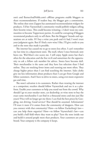 Jeff Jarvis                             161

zon’s and BarnesAndNoble.com’s aﬃliate programs enable bloggers to
share recommendations. If readers buy, the blogger gets a commission.
The online shoe store Zappos has automated recommendation widgets for
products. I’d bet Vaynerchuk’s community would publish widgets selling
their favorite wines. This could become irritating—I don’t want my com-
munities to become Tupperware parties. It could be corrupting if bloggers
recommend products only to sell them. But the bloggers’ brands and rep-
utations are at stake. If I buy a wine you push and it’s bad, I won’t trust
your judgment again. But if I ﬁnd a new wine I like, I’ll give credit to you
and to the store that made it possible.
    The internet has caused me to go to stores less often. I can’t remember
my last time in a department store. The mall, where I once browsed, now
bores me. Wal-Mart’s size scares me. I still enjoy Apple stores but that’s
often for the education and the free wi-ﬁ and sometimes for the opportu-
nity to ask a fellow cult member for advice. Stores have become dull.
Their merchandise is the same and they have less selection than I ﬁnd
online. They are stocking fewer items and running out more often. They
charge higher prices than I can ﬁnd searching the internet. Sales clerks
give me less information about products than I can get from Google and
fellow customers. And I have to drive to stores, using ever-more-expensive
gas and time.
    The store’s salvation is its customers. Rather than treating the internet
as a competitor, retailers should follow Vaynerchuk and use it as a plat-
form. Enable your customers to help you stand out from the crowd. Why
should I go to your sneaker store, car dealership, or wine store to buy the
exact same merchandise I can ﬁnd in a thousand stores and sites just like
yours? Price will no longer get me there; I can ﬁnd the best prices by Goo-
gling, not driving. Good service? That should be assumed. Information?
I’ll trust it more if it comes from the community of shoppers. How can
you connect with that community? How—to follow Zuckerberg’s law—
can you help them organize? How—to follow Vaynerchuk’s law—can
you build a ball ﬁeld where they want to play? Turn the store inside out
and build it around people more than products. Your customers are your
brand. Your company is the company it keeps.
 
