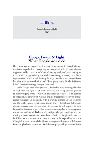 Utilities
                          Google Power & Light
                                 GT&T




                 Google Power & Light:
                 What Google would do
Here is our one example of an industry being remade in Google’s image
that is not hypothetical. Google.org, the company’s philanthropic wing—
supported with 1 percent of Google’s equity and proﬁts—is trying to
reinvent the energy industry and with it, our energy economy. It is fund-
ing companies and research looking for ways to make power that will cost
less than that generated with coal. Their geeky name for the initiative:
RE<C (renewable energy cheaper than coal).
   Unlike Google.org’s other projects—devoted to early warning of health
crises, better management of public services, and entrepreneurial growth
in the developing world—RE<C is not merely altruistic. It is an exercise
in enlightened self-interest. Google and its megaplexes of servers are gi-
gantic consumers of electricity with a growing impact on the economy
and the earth. Google is not free of atoms’ drag. If Google can help create
cleaner, cheaper electricity anywhere it operates, it will improve its own
bottom line (the cost of power has been approaching that of the computers
themselves in Google’s P&L). It will mitigate charges that Google is be-
coming a major contributor to carbon pollution. Google will have the
ﬂexibility to put servers most anywhere on earth, expanding its reach
(Google has even patented the idea of wave-powered, water-cooled server
farms on platforms in oceans). And the company will get due credit for
 