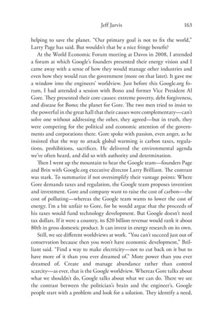 Jeff Jarvis                              163

helping to save the planet. “Our primary goal is not to ﬁx the world,”
Larry Page has said. But wouldn’t that be a nice fringe beneﬁt?
   At the World Economic Forum meeting at Davos in 2008, I attended
a forum at which Google’s founders presented their energy vision and I
came away with a sense of how they would manage other industries and
even how they would run the government (more on that later). It gave me
a window into the engineers’ worldview. Just before this Google.org fo-
rum, I had attended a session with Bono and former Vice President Al
Gore. They presented their core causes: extreme poverty, debt forgiveness,
and disease for Bono; the planet for Gore. The two men tried to insist to
the powerful in the great hall that their causes were complementary—can’t
solve one without addressing the other, they agreed—but in truth, they
were competing for the political and economic attention of the govern-
ments and corporations there. Gore spoke with passion, even anger, as he
insisted that the way to attack global warming is carbon taxes, regula-
tions, prohibitions, sacriﬁces. He delivered the environmental agenda
we’ve often heard, and did so with authority and determination.
   Then I went up the mountain to hear the Google team—founders Page
and Brin with Google.org executive director Larry Brilliant. The contrast
was stark. To summarize if not oversimplify their vantage points: Where
Gore demands taxes and regulation, the Google team proposes invention
and investment. Gore and company want to raise the cost of carbon—the
cost of polluting—whereas the Google team wants to lower the cost of
energy. I’m a bit unfair to Gore, for he would argue that the proceeds of
his taxes would fund technology development. But Google doesn’t need
tax dollars. If it were a country, its $20 billion revenue would rank it about
80th in gross domestic product. It can invest in energy research on its own.
   Still, we see diﬀerent worldviews at work. “You can’t succeed just out of
conservation because then you won’t have economic development,” Bril-
liant said. “Find a way to make electricity—not to cut back on it but to
have more of it than you ever dreamed of.” More power than you ever
dreamed of. Create and manage abundance rather than control
scarcity—as ever, that is the Google worldview. Whereas Gore talks about
what we shouldn’t do, Google talks about what we can do. There we see
the contrast between the politician’s brain and the engineer’s. Google
people start with a problem and look for a solution. They identify a need,
 