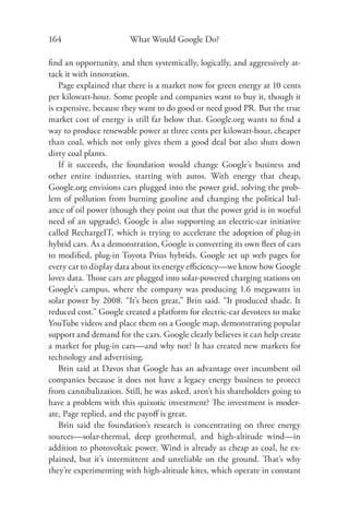 164                     What Would Google Do?

ﬁnd an opportunity, and then systemically, logically, and aggressively at-
tack it with innovation.
    Page explained that there is a market now for green energy at 10 cents
per kilowatt-hour. Some people and companies want to buy it, though it
is expensive, because they want to do good or need good PR. But the true
market cost of energy is still far below that. Google.org wants to ﬁnd a
way to produce renewable power at three cents per kilowatt-hour, cheaper
than coal, which not only gives them a good deal but also shuts down
dirty coal plants.
    If it succeeds, the foundation would change Google’s business and
other entire industries, starting with autos. With energy that cheap,
Google.org envisions cars plugged into the power grid, solving the prob-
lem of pollution from burning gasoline and changing the political bal-
ance of oil power (though they point out that the power grid is in woeful
need of an upgrade). Google is also supporting an electric-car initiative
called RechargeIT, which is trying to accelerate the adoption of plug-in
hybrid cars. As a demonstration, Google is converting its own ﬂeet of cars
to modiﬁed, plug-in Toyota Prius hybrids. Google set up web pages for
every car to display data about its energy eﬃciency—we know how Google
loves data. Those cars are plugged into solar-powered charging stations on
Google’s campus, where the company was producing 1.6 megawatts in
solar power by 2008. “It’s been great,” Brin said. “It produced shade. It
reduced cost.” Google created a platform for electric-car devotees to make
YouTube videos and place them on a Google map, demonstrating popular
support and demand for the cars. Google clearly believes it can help create
a market for plug-in cars—and why not? It has created new markets for
technology and advertising.
    Brin said at Davos that Google has an advantage over incumbent oil
companies because it does not have a legacy energy business to protect
from cannibalization. Still, he was asked, aren’t his shareholders going to
have a problem with this quixotic investment? The investment is moder-
ate, Page replied, and the payoﬀ is great.
    Brin said the foundation’s research is concentrating on three energy
sources—solar-thermal, deep geothermal, and high-altitude wind—in
addition to photovoltaic power. Wind is already as cheap as coal, he ex-
plained, but it’s intermittent and unreliable on the ground. Th at’s why
they’re experimenting with high-altitude kites, which operate in constant
 
