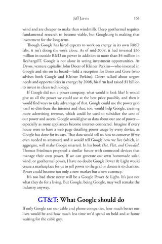 Jeff Jarvis                              165

wind and are cheaper to make than windmills. Deep geothermal requires
fundamental research to become viable, but Google.org is making that
investment for the long-term.
    Though Google has hired experts to work on energy in its own R&D
labs, it isn’t doing the work alone. As of mid-2008, it had invested $36
million in outside R&D on power in addition to more than $4 million in
RechargeIT. Google is not alone in seeing investment opportunities. At
Davos, venture capitalist John Doerr of Kleiner Perkins—who invested in
Google and sits on its board—held a reception for Bono and Gore (who
advises both Google and Kleiner Perkins). Doerr talked about urgent
needs and opportunities in energy; by 2008, his ﬁrm had raised $1 billion
to invest in clean technology.
    If Google did run a power company, what would it look like? It would
give us all the power we could use at the best price possible, and then it
would ﬁnd ways to take advantage of that. Google could use the power grid
itself to distribute the internet and that, too, would help Google, creating
more advertising revenue, which could be used to subsidize the cost of
our power and access. Google would give us data about our use of power—
especially as more appliances become internet-connected. Imagine if every
house were to have a web page detailing power usage by every device, as
Google has done for its cars. That data would tell us how to conserve (if we
even needed to anymore) and it would tell Google how we live (which, in
aggregate, will make Google smarter). In his book Hot, Flat, and Crowded,
Thomas Friedman proposed a similar future with connected devices that
manage their own power. If we can generate our own homemade solar,
wind, or geothermal power, I have no doubt Google Power & Light would
create a marketplace for us to sell power to the grid or donate it to charities.
Power could become not only a new market but a new currency.
    It’s too bad there never will be a Google Power & Light. It’s just not
what they do for a living. But Google, being Google, may well remake the
industry anyway.


          GT&T: What Google should do
If only Google ran our cable and phone companies, how much better our
lives would be and how much less time we’d spend on hold and at home
waiting for the cable guy.
 