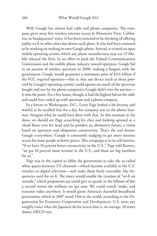 166                      What Would Google Do?

    Well, Google has almost had cable and phone companies. The com-
pany gives away free wireless internet access in Mountain View, Califor-
nia, its headquarters’ town. It has been rumored to be thinking of oﬀering
public wi-ﬁ in other cities but denies such plans. It also had been rumored
to be working on making its own Google phone. Instead, it created an open
mobile operating system, which any phone manufacturer may use (T-Mo-
bile released the ﬁrst). In an eﬀort to push the Federal Communications
Commission and the mobile phone industry toward openness, Google bid
in an auction of wireless spectrum in 2008, making a bargain with the
government: Google would guarantee a minimum price of $4.6 billion if
the FCC required openness—that is, that any device (such as those pow-
ered by Google’s operating system) could operate on much of the spectrum
bought and run by the phone companies. Google didn’t win the auction—
it won the point. For a few hours, though, it had the highest bid on the table
and could have ended up with spectrum and a phone company.
    In a forum in Washington, D.C., Larry Page looked a bit dreamy and
wistful as he recalled that for a day, his company was in the phone busi-
ness. Imagine what he could have done with that. At this moment in the
show, we should see Page scratching his chin and looking upward as a
cloud ﬂoats over his head and he ponders an alternative future, a vision
based on openness and ubiquitous connectivity. That’s the real dream:
Google everywhere. Google is constantly nudging to get more internet
access for more people at better prices. This campaign is in its self-interest.
“If we have 10 percent better connectivity in the U.S.,” Page told Reuters,
“we get 10 percent more revenue in the U.S., and those are big numbers
for us.”
    Page was in the capital to lobby the government to take the so-called
white spaces between TV channels—which become available as the U.S.
switches to digital television—and make them freely accessible, like fre-
quencies used for wi-ﬁ. The move would enable the creation of “wi-ﬁ on
steroids,” which proponents say could give us speeds in the billions of bits
a second versus the millions we get now. We could watch, make, and
transmit video anywhere. It would goose America’s shameful broadband
penetration, which in 2007 stood 15th in the world, according to the Or-
ganization for Economic Cooperation and Development. U.S. users pay
roughly twice what the Japanese do for access that is, on average, 10 times
slower, OECD says.
 