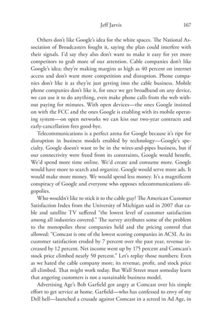 Jeff Jarvis                           167

    Others don’t like Google’s idea for the white spaces. The National As-
sociation of Broadcasters fought it, saying the plan could interfere with
their signals. I’d say they also don’t want to make it easy for yet more
competitors to grab more of our attention. Cable companies don’t like
Google’s idea; they’re making margins as high as 40 percent on internet
access and don’t want more competition and disruption. Phone compa-
nies don’t like it as they’re just getting into the cable business. Mobile
phone companies don’t like it, for once we get broadband on any device,
we can use it to do anything, even make phone calls from the web with-
out paying for minutes. With open devices—the ones Google insisted
on with the FCC and the ones Google is enabling with its mobile operat-
ing system—on open networks we can kiss our two-year contracts and
early-cancellation fees good-bye.
    Telecommunications is a perfect arena for Google because it’s ripe for
disruption in business models enabled by technology—Google’s spe-
cialty. Google doesn’t want to be in the wires-and-pipes business, but if
our connectivity were freed from its constraints, Google would beneﬁt.
We’d spend more time online. We’d create and consume more. Google
would have more to search and organize. Google would serve more ads. It
would make more money. We would spend less money. It’s a magniﬁcent
conspiracy of Google and everyone who opposes telecommunications oli-
gopolies.
    Who wouldn’t like to stick it to the cable guy? The American Customer
Satisfaction Index from the University of Michigan said in 2007 that ca-
ble and satellite TV suﬀered “the lowest level of customer satisfaction
among all industries covered.” The survey attributes some of the problem
to the monopolies these companies held and the pricing control that
allowed: “Comcast is one of the lowest scoring companies in ACSI. As its
customer satisfaction eroded by 7 percent over the past year, revenue in-
creased by 12 percent. Net income went up by 175 percent and Comcast’s
stock price climbed nearly 50 percent.” Let’s replay those numbers: Even
as we hated the cable company more, its revenue, proﬁt, and stock price
all climbed. That might work today. But Wall Street must someday learn
that angering customers is not a sustainable business model.
    Advertising Age’s Bob Garﬁeld got angry at Comcast over his simple
eﬀort to get service at home. Garﬁeld—who has confessed to envy of my
Dell hell—launched a crusade against Comcast in a screed in Ad Age, in
 