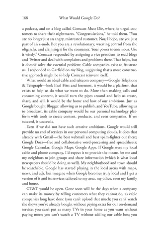 168                     What Would Google Do?

a podcast, and on a blog called Comcast Must Die, where he urged cus-
tomers to share their nightmares. “Congratulations,” he told them. “You
are no longer just an angry, mistreated customer. Nor, I hope, are you just
part of an e-mob. But you are a revolutionary, wresting control from the
oligarchs, and claiming it for the consumer. Your power is enormous. Use
it wisely.” Comcast responded by assigning a vice president to read blogs
and Twitter and deal with complaints and problems there. That helps, but
it doesn’t solve the essential problem: Cable companies exist to frustrate
us. I responded to Garﬁeld on my blog, suggesting that a more construc-
tive approach might be to help Comcast reinvent itself.
   What would an ideal cable and telecom company—Google Telephone
& Telegraph—look like? First and foremost, it would be a platform that
exists to help us do what we want to do. More than making calls and
consuming content, it would turn the pipes around and help us create,
share, and sell. It would be the home and host of our ambitions. Just as
Google bought Blogger, allowing us to publish, and YouTube, allowing us
to broadcast, its cable company would be our personal technology plat-
form with tools to create content, products, and even companies. If we
succeed, it succeeds.
   Even if we did not have such creative ambitions, Google would still
provide no end of services in our personal computing clouds. It does that
already with Gmail—the best webmail and best spam-ﬁghter out there;
Google Docs—free and collaborative word-processing and spreadsheets;
Google Calendar; Google Maps; Google Apps. If Google were my local
cable and phone company, I’d expect it to provide the means for me and
my neighbors to join groups and share information (which is what local
newspapers should be doing as well). My neighborhood and town should
be searchable. Google has started playing in the local arena with maps,
news, and ads, but imagine when Google becomes truly local and I get a
version of it and its services tailored to my area, my oﬃce, even my family
and house.
   GT&T would be open. Gone soon will be the days when a company
can make its money by telling customers what they cannot do, as cable
companies long have done (you can’t upload that much; you can’t watch
the shows you’ve already bought without paying extra for our on-demand
service; you can’t put as many TVs in your home as you want without
paying more; you can’t watch a TV without adding our cable box; you
 