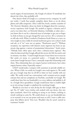 170                     What Would Google Do?

search engine of entertainment, the Google of culture? If somebody else
doesn’t do it ﬁrst, they probably will.
   One doesn’t think of Google as a customer-service company. Its stuﬀ
just works. I rarely hear people complain about them as we do about
phone and cable companies. After I told Doc Searls, another coauthor of
The Cluetrain Manifesto, about my book, he blogged about his customer-
service experience with Google. He needed to register a domain and if
you’ve ever done that—at Network Solutions, GoDaddy, or other sites—
you know that it can be a cluttered maze of attempts to get you to forget
to click on boxes so you get charged for extra services. (It’s a variation on
an old sales trick: When I worked at Ponderosa Steak House as a teen, we
were taught to raise a ladle of canned mushroom gravy over a diner’s steak
and ask, as if “no” were not an option, “Mushroom sauce?”) “Without
exception, my experience with domain name registrars has been an up-
stream slog against a torrent of promotional distractions,” Searls wrote.
“Nobody hates white space more than a domain-name registrar.” But
when he discovered that Google oﬀered this service for $10, he used it and
in minutes, was done. “I used Google because I trust them not to treat me
like cattle—or worse, as a potential sucker. . . . I bought this domain
name from Google because I have a mutually respectful relationship with
them. That relationship does not require human involvement, but it does
require human values. Especially respect.”
   GT&T would make a compact with customers to provide reliable ser-
vice. When it fails, we could use Google’s own tools against it. We could
put up a Google map that we all ﬁll in when we have trouble with our
cable. We could record our conversations with customer-service people
and put that and our complaints on YouTube, searchable via Google. We
could share how fast our bandwidth is at every address and publish it all
in a Google Docs spreadsheet. Google would know that it couldn’t ﬁght
us or win trying. Google is a platform for watching Google.
   Would we ever have to wait all day for the Google cable guy to show
up? No. If “cable” were wireless and worked with any device that met
open standards, there’d be nothing to string to our homes, nothing to
install, nothing to come ﬁx. We could choose to use our bandwidth just
as we wanted, as we use our power and water at will. I want a cable com-
pany that follows Jarvis’ First Law. Wouldn’t that be novel: control in
customers’ hands?
 