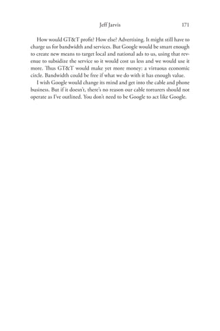 Jeff Jarvis                             171

   How would GT&T proﬁt? How else? Advertising. It might still have to
charge us for bandwidth and services. But Google would be smart enough
to create new means to target local and national ads to us, using that rev-
enue to subsidize the service so it would cost us less and we would use it
more. Thus GT&T would make yet more money: a virtuous economic
circle. Bandwidth could be free if what we do with it has enough value.
   I wish Google would change its mind and get into the cable and phone
business. But if it doesn’t, there’s no reason our cable torturers should not
operate as I’ve outlined. You don’t need to be Google to act like Google.
 