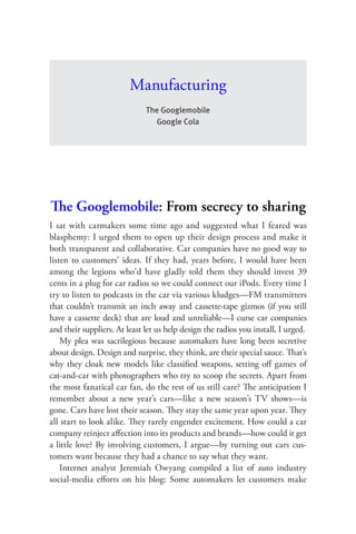 Manufacturing
                              The Googlemobile
                                Google Cola




The Googlemobile: From secrecy to sharing
I sat with carmakers some time ago and suggested what I feared was
blasphemy: I urged them to open up their design process and make it
both transparent and collaborative. Car companies have no good way to
listen to customers’ ideas. If they had, years before, I would have been
among the legions who’d have gladly told them they should invest 39
cents in a plug for car radios so we could connect our iPods. Every time I
try to listen to podcasts in the car via various kludges—FM transmitters
that couldn’t transmit an inch away and cassette-tape gizmos (if you still
have a cassette deck) that are loud and unreliable—I curse car companies
and their suppliers. At least let us help design the radios you install, I urged.
    My plea was sacrilegious because automakers have long been secretive
about design. Design and surprise, they think, are their special sauce. That’s
why they cloak new models like classiﬁed weapons, setting oﬀ games of
cat-and-car with photographers who try to scoop the secrets. Apart from
the most fanatical car fan, do the rest of us still care? The anticipation I
remember about a new year’s cars—like a new season’s TV shows—is
gone. Cars have lost their season. They stay the same year upon year. They
all start to look alike. They rarely engender excitement. How could a car
company reinject aﬀection into its products and brands—how could it get
a little love? By involving customers, I argue—by turning out cars cus-
tomers want because they had a chance to say what they want.
    Internet analyst Jeremiah Owyang compiled a list of auto industry
social-media eﬀorts on his blog: Some automakers let customers make
 