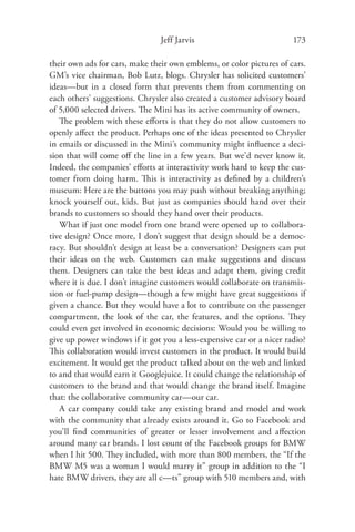 Jeff Jarvis                           173

their own ads for cars, make their own emblems, or color pictures of cars.
GM’s vice chairman, Bob Lutz, blogs. Chrysler has solicited customers’
ideas—but in a closed form that prevents them from commenting on
each others’ suggestions. Chrysler also created a customer advisory board
of 5,000 selected drivers. The Mini has its active community of owners.
   The problem with these eﬀorts is that they do not allow customers to
openly aﬀect the product. Perhaps one of the ideas presented to Chrysler
in emails or discussed in the Mini’s community might inﬂuence a deci-
sion that will come oﬀ the line in a few years. But we’d never know it.
Indeed, the companies’ eﬀorts at interactivity work hard to keep the cus-
tomer from doing harm. This is interactivity as deﬁned by a children’s
museum: Here are the buttons you may push without breaking anything;
knock yourself out, kids. But just as companies should hand over their
brands to customers so should they hand over their products.
   What if just one model from one brand were opened up to collabora-
tive design? Once more, I don’t suggest that design should be a democ-
racy. But shouldn’t design at least be a conversation? Designers can put
their ideas on the web. Customers can make suggestions and discuss
them. Designers can take the best ideas and adapt them, giving credit
where it is due. I don’t imagine customers would collaborate on transmis-
sion or fuel-pump design—though a few might have great suggestions if
given a chance. But they would have a lot to contribute on the passenger
compartment, the look of the car, the features, and the options. They
could even get involved in economic decisions: Would you be willing to
give up power windows if it got you a less-expensive car or a nicer radio?
This collaboration would invest customers in the product. It would build
excitement. It would get the product talked about on the web and linked
to and that would earn it Googlejuice. It could change the relationship of
customers to the brand and that would change the brand itself. Imagine
that: the collaborative community car—our car.
   A car company could take any existing brand and model and work
with the community that already exists around it. Go to Facebook and
you’ll ﬁnd communities of greater or lesser involvement and aﬀection
around many car brands. I lost count of the Facebook groups for BMW
when I hit 500. They included, with more than 800 members, the “If the
BMW M5 was a woman I would marry it” group in addition to the “I
hate BMW drivers, they are all c—ts” group with 510 members and, with
 