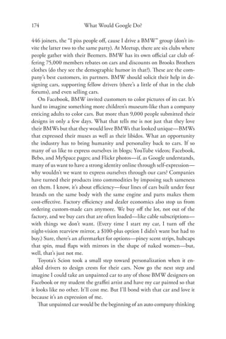 174                      What Would Google Do?

446 joiners, the “I piss people oﬀ, cause I drive a BMW” group (don’t in-
vite the latter two to the same party). At Meetup, there are six clubs where
people gather with their Beemers. BMW has its own oﬃcial car club of-
fering 75,000 members rebates on cars and discounts on Brooks Brothers
clothes (do they see the demographic humor in that?). These are the com-
pany’s best customers, its partners. BMW should solicit their help in de-
signing cars, supporting fellow drivers (there’s a little of that in the club
forums), and even selling cars.
    On Facebook, BMW invited customers to color pictures of its car. It’s
hard to imagine something more children’s museum-like than a company
enticing adults to color cars. But more than 9,000 people submitted their
designs in only a few days. What that tells me is not just that they love
their BMWs but that they would love BMWs that looked unique—BMWs
that expressed their muses as well as their libidos. What an opportunity
the industry has to bring humanity and personality back to cars. If so
many of us like to express ourselves in blogs; YouTube videos; Facebook,
Bebo, and MySpace pages; and Flickr photos—if, as Google understands,
many of us want to have a strong identity online through self-expression—
why wouldn’t we want to express ourselves through our cars? Companies
have turned their products into commodities by imposing such sameness
on them. I know, it’s about eﬃciency—four lines of cars built under four
brands on the same body with the same engine and parts makes them
cost-eﬀective. Factory eﬃciency and dealer economics also stop us from
ordering custom-made cars anymore. We buy oﬀ the lot, not out of the
factory, and we buy cars that are often loaded—like cable subscriptions—
with things we don’t want. (Every time I start my car, I turn oﬀ the
night-vision rearview mirror, a $100-plus option I didn’t want but had to
buy.) Sure, there’s an aftermarket for options—piney scent strips, hubcaps
that spin, mud ﬂaps with mirrors in the shape of naked women—but,
well, that’s just not me.
    Toyota’s Scion took a small step toward personalization when it en-
abled drivers to design crests for their cars. Now go the next step and
imagine I could take an unpainted car to any of those BMW designers on
Facebook or my student the graﬃti artist and have my car painted so that
it looks like no other. It’ll cost me. But I’ll bond with that car and love it
because it’s an expression of me.
    That unpainted car would be the beginning of an auto company thinking
 