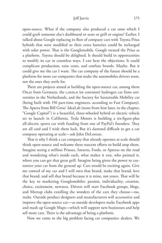 Jeff Jarvis                             175

open-source. What if the company also produced a car onto which I
could graft someone else’s dashboard or seats or grill or engine? Earlier, I
talked about Google replacing its ﬂeet of company cars with Toyota Prius
hybrids that were modiﬁed so their extra batteries could be recharged
with solar power. That is the Googlemobile. Google treated the Prius as
a platform. Toyota should be delighted. It should build in opportunities
to modify its car in countless ways. I can hear the objections: It could
complicate production, raise costs, and confuse brands. Maybe. But it
could give me the car I want. The car company of the future should be a
platform for more car companies that make the automobiles drivers want,
not the ones they settle for.
   There are projects aimed at building the open-source car, among them
Oscar from Germany, the c,mm,n (or common) hydrogen car from uni-
versities in the Netherlands, and the Society for Sustainable Mobility car
(being built with 150 part-time engineers, according to Fast Company).
The Aptera from Bill Gross’ IdeaLab (more from him later, in the chapter,
“Google Capital”) is a beautiful, three-wheeled hybrid or electric vehicle
set to launch in California. Tesla Motors is building a six-ﬁgure-plus
all-electric sports car with funding from one of PayPal’s founders. They
are all cool and I wish them luck. But it’s damned diﬃcult to get a car
company operating at scale—ask John DeLorean.
   That is why I think a car company that already operates at scale should
think open-source and welcome these nascent eﬀorts to build atop them.
Imagine seeing a million Priuses, Saturns, Fords, or Apteras on the road
and wondering what’s inside each, what makes it run, who painted it,
where you can get that great grill. Imagine being given the power to cus-
tomize your car from the ground up. Cars would be exciting again. Give
me control of my car and I will own that brand, make that brand, love
that brand, and sell that brand because it is mine, not yours. That will be
the key to marketing Googlemobiles: passion, individuality, creation,
choice, excitement, newness. Drivers will start Facebook groups, blogs,
and Meetup clubs extolling the wonders of the cars they choose—no,
make. Outside product designers and manufacturers will accessorize and
improve the open-source car—as outside developers make Facebook apps
and mash up Google Maps—which will support new businesses and help
sell more cars. There is the advantage of being a platform.
   Now we come to the big problem facing car companies: dealers. We
 