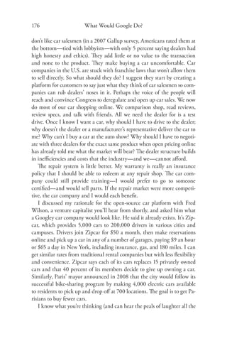 176                     What Would Google Do?

don’t like car salesmen (in a 2007 Gallup survey, Americans rated them at
the bottom—tied with lobbyists—with only 5 percent saying dealers had
high honesty and ethics). They add little or no value to the transaction
and none to the product. They make buying a car uncomfortable. Car
companies in the U.S. are stuck with franchise laws that won’t allow them
to sell directly. So what should they do? I suggest they start by creating a
platform for customers to say just what they think of car salesmen so com-
panies can rub dealers’ noses in it. Perhaps the voice of the people will
reach and convince Congress to deregulate and open up car sales. We now
do most of our car shopping online. We comparison shop, read reviews,
review specs, and talk with friends. All we need the dealer for is a test
drive. Once I know I want a car, why should I have to drive to the dealer;
why doesn’t the dealer or a manufacturer’s representative deliver the car to
me? Why can’t I buy a car at the auto show? Why should I have to negoti-
ate with three dealers for the exact same product when open pricing online
has already told me what the market will bear? The dealer structure builds
in ineﬃciencies and costs that the industry—and we—cannot aﬀord.
    The repair system is little better. My warranty is really an insurance
policy that I should be able to redeem at any repair shop. The car com-
pany could still provide training—I would prefer to go to someone
certiﬁed—and would sell parts. If the repair market were more competi-
tive, the car company and I would each beneﬁt.
    I discussed my rationale for the open-source car platform with Fred
Wilson, a venture capitalist you’ll hear from shortly, and asked him what
a Googley car company would look like. He said it already exists. It’s Zip-
car, which provides 5,000 cars to 200,000 drivers in various cities and
campuses. Drivers join Zipcar for $50 a month, then make reservations
online and pick up a car in any of a number of garages, paying $9 an hour
or $65 a day in New York, including insurance, gas, and 180 miles. I can
get similar rates from traditional rental companies but with less ﬂexibility
and convenience. Zipcar says each of its cars replaces 15 privately owned
cars and that 40 percent of its members decide to give up owning a car.
Similarly, Paris’ mayor announced in 2008 that the city would follow its
successful bike-sharing program by making 4,000 electric cars available
to residents to pick up and drop oﬀ at 700 locations. The goal is to get Pa-
risians to buy fewer cars.
    I know what you’re thinking (and can hear the peals of laughter all the
 