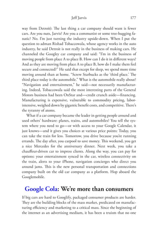 Jeff Jarvis                           177

way from Detroit): The last thing a car company should want is fewer
cars. Are you nuts, Jarvis? Are you a communist or some tree-hugging fa-
natic? No. I’m just turning the industry upside-down. When I put the
question to adman Rishad Tobaccowala, whose agency works in the auto
industry, he said Detroit is not really in the business of making cars. He
channeled the Googley car company and said: “I’m in the business of
moving people from place A to place B. How can I do it in diﬀerent ways?
And as they are moving from place A to place B, how do I make them feel
secure and connected?” He said that except for sleep, we spend more time
moving around than at home. “Screw Starbucks as the ‘third place.’ The
third place today is the automobile.” What is the automobile really about?
“Navigation and entertainment,” he said—not necessarily manufactur-
ing. Indeed, Tobaccowala said the most interesting parts of the General
Motors business had been OnStar and—credit crunch aside—ﬁ nancing.
Manufacturing is expensive, vulnerable to commodity pricing, labor-
intensive, weighed down by gigantic beneﬁt costs, and competitive. There’s
the tyranny of atoms.
   What if a car company became the leader in getting people around and
used others’ hardware: planes, trains, and automobiles? You tell the sys-
tem where you need to go—or with access to your Google Calendar, it
just knows—and it gives you choices at various price points: Today, you
can take the train for less. Tomorrow, you drive because you’re running
errands. The day after, you carpool to save money. This weekend, you get
a nice Mercedes for the anniversary dinner. Next week, you take a
chauﬀeur-driven car to impress clients. Along the way, you can pay for
options: your entertainment synced in the car, wireless connectivity on
the train, alerts to your iPhone, navigation concierges who direct you
around jams. This is the new personal transportation and connections
company built on the old car company as a platform. Hop aboard the
Googlemobile.


 Google Cola: We’re more than consumers
If big cars are hard to Googlify, packaged consumer products are harder.
They are the building blocks of the mass market, predicated on manufac-
turing eﬃciency and marketing to a critical mass. Since the beginning of
the internet as an advertising medium, it has been a truism that no one
 