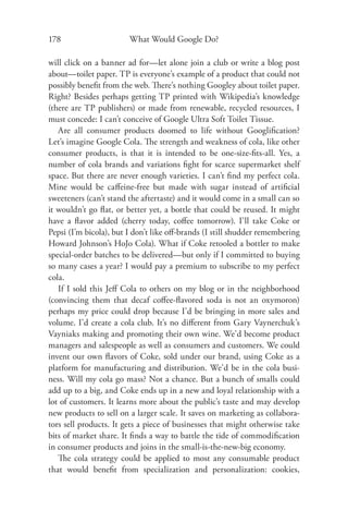 178                     What Would Google Do?

will click on a banner ad for—let alone join a club or write a blog post
about—toilet paper. TP is everyone’s example of a product that could not
possibly beneﬁt from the web. There’s nothing Googley about toilet paper.
Right? Besides perhaps getting TP printed with Wikipedia’s knowledge
(there are TP publishers) or made from renewable, recycled resources, I
must concede: I can’t conceive of Google Ultra Soft Toilet Tissue.
   Are all consumer products doomed to life without Googliﬁcation?
Let’s imagine Google Cola. The strength and weakness of cola, like other
consumer products, is that it is intended to be one-size-ﬁts-all. Yes, a
number of cola brands and variations ﬁght for scarce supermarket shelf
space. But there are never enough varieties. I can’t ﬁnd my perfect cola.
Mine would be caﬀeine-free but made with sugar instead of artiﬁcial
sweeteners (can’t stand the aftertaste) and it would come in a small can so
it wouldn’t go ﬂat, or better yet, a bottle that could be reused. It might
have a ﬂavor added (cherry today, coﬀee tomorrow). I’ll take Coke or
Pepsi (I’m bicola), but I don’t like oﬀ-brands (I still shudder remembering
Howard Johnson’s HoJo Cola). What if Coke retooled a bottler to make
special-order batches to be delivered—but only if I committed to buying
so many cases a year? I would pay a premium to subscribe to my perfect
cola.
   If I sold this Jeﬀ Cola to others on my blog or in the neighborhood
(convincing them that decaf coﬀee-ﬂavored soda is not an oxymoron)
perhaps my price could drop because I’d be bringing in more sales and
volume. I’d create a cola club. It’s no diﬀerent from Gary Vaynerchuk’s
Vayniaks making and promoting their own wine. We’d become product
managers and salespeople as well as consumers and customers. We could
invent our own ﬂavors of Coke, sold under our brand, using Coke as a
platform for manufacturing and distribution. We’d be in the cola busi-
ness. Will my cola go mass? Not a chance. But a bunch of smalls could
add up to a big, and Coke ends up in a new and loyal relationship with a
lot of customers. It learns more about the public’s taste and may develop
new products to sell on a larger scale. It saves on marketing as collabora-
tors sell products. It gets a piece of businesses that might otherwise take
bits of market share. It ﬁnds a way to battle the tide of commodiﬁcation
in consumer products and joins in the small-is-the-new-big economy.
   The cola strategy could be applied to most any consumable product
that would beneﬁt from specialization and personalization: cookies,
 