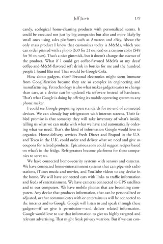 Jeff Jarvis                            179

candy, ecological home-cleaning products with personalized scents. It
could be executed not just by big companies but also and more likely by
small ones using sales platforms such as Amazon and eBay. About the
only mass product I know that customizes today is M&Ms, which you
can order printed with a photo ($39 for 21 ounces) or a custom color ($48
for 56 ounces). That’s a nice gimmick, but it doesn’t change the essence of
the product. What if I could get coﬀee-ﬂavored M&Ms or my decaf
coﬀee-and-M&M-ﬂavored soft drink in bottles for me and the hundred
people I found like me? That would be Google Cola.
   How about gadgets, then? Personal electronics might seem immune
from Googliﬁcation because they are so complex in engineering and
manufacturing. Yet technology is also what makes gadgets easier to change
than cars, as a device can be updated via software instead of hardware.
That’s what Google is doing by oﬀering its mobile operating system to any
phone maker.
   I could see Google proposing open standards for no end of connected
devices. We can already buy refrigerators with internet screens. Their fa-
bled promise is that someday they will take inventory of what’s inside,
telling us what we can make with what we have and automatically order-
ing what we need. That’s the kind of information Google would love to
organize. Home-delivery services Fresh Direct and Peapod in the U.S.
and Tesco in the U.K. could order and deliver what we need and give us
coupons for related products. Epicurious.com could suggest recipes based
on what’s in the fridge. Refrigerators become platforms for these compa-
nies to serve us.
   We have connected home-security systems with sensors and cameras.
We have connected home-entertainment systems that can pipe web radio
stations, iTunes music and movies, and YouTube videos to any device in
the home. We will have connected cars with links to traﬃc information
and feeds of entertainment. We have cameras connected to GPS satellites
and to our computers. We have mobile phones that are becoming com-
puters. Any device that produces information, that can be personalized or
adjusted, or that communicates with or entertains us will be connected to
the internet and to Google. Google will listen to and speak through these
gadgets—if we give it permission—and deliver related information.
Google would love to use that information to give us highly targeted and
relevant advertising. That might freak privacy warriors. But if we can con-
 