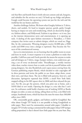 180                       What Would Google Do?

trol that ﬂow and beneﬁt from it (with relevant content and ads, bargains,
and subsidies for the services we use), I’d hook up my fridge and phone.
Google could become the operating system not just for the web and the
world but for our homes and lives.
    Another challenge: fashion. We know what Googley fashion is: T-shirts,
shorts, and sandals. It’s hard to imagine spartan, garish, geeky Google
having an impact on taste and trendsetting, which are decreed by design-
ers, fashion editors, and Hollywood. Fashion is top-down—or it was. Just
as the internet democratizes news and entertainment, it is opening up
style. A darling of the open fashion movement is Threadless, a T-shirt
company that invites users to submit designs, which are voted on, Digg-
like, by the community. Winning designers receive $2,000 plus a $500
credit and $500 every time a design is reprinted. They become the Ver-
saces of the crowdsourced runway.
    Just as in entertainment, we are learning that the public wants to create
and leave its mark. A smart response is to create a platform to make that
possible. CafePress.com and Zazzle provide the means for anyone to make
and sell designs on T-shirts, mugs, bumper stickers, even underwear, get-
ting a cut of every on-demand order. Threadbanger, a weekly internet
video show, teaches viewers how to make cool do-it-yourself fashion with
young designers. See also BurdaStyle.com’s open-source sewing from the
German publishing empire Burda, which decided to take copyrights oﬀ
its dress patterns and invite the public to use them, adapt them, create
their own, and share them. The site is ﬁlled with patterns, how-to’s, and
discussion. Springwise reported that SANS, a small New York label,
stopped selling its hit $85 square shirt in 2008 and then released the pat-
tern. For $6, you get the pattern, which you print out at home, and a
SANS label to sew inside. Opening the design is a nice idea but I can’t
sew. So craftsmen could build a business out of making SANS or Burda
designs on order, as some are doing, selling them on Etsy, a site ﬁlled with
unique, handmade items, which has been the store for more than 100,000
sellers since 2005.
    OK, consumable goods, gadgets, and fashion could be Googliﬁed. But
what about Google TP? Surely it is not possible to bring Googlethink to
toilet paper. There won’t be communities around toilet paper. I shudder to
imagine TP 2.0 after seeing a commercial for toilet paper whose USP (unique
selling proposition) is that it doesn’t leave little paper bits on your butt. Boy,
 
