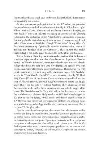 Jeff Jarvis                              181

that must have been a tough sales conference. I can’t think of a better reason
for advertising not to exist.
   As with newspapers, perhaps it’s time for the TP industry to get out of
the paper business and ask what business it is really in. Cleanliness, right?
When I was in Davos, what amazed me almost as much as hanging out
with heads of state and industry was seeing an automated, self-cleaning
toilet seat in the conference center. After ﬂushing, a motorized arm comes
out and grabs the seat, cleaning it as it rotates. It’s mesmerizing. I took
video of it to share on YouTube. (Google “Davos toilet” for my video. Or
for a more entertaining if politically incorrect demonstration, search on
YouTube for “Swedish toilet seat Gizmodo”). The company that makes
that product is not in the paper business. It’s in the clean-seat business.
   Toto, a Japanese plumbing manufacturer, has decided that the business
is neither paper nor clean seats but clean bums and happiness. Toto in-
vented the Washlet automated, computerized toilet seat, a marvel of tech-
nology that heats the seat to a cozy 110 degrees and spritzes you with
warm, clean water after you’ve done your business. Then it dries you with
gentle, warm air even as it magically eliminates odors. (On YouTube,
search for “Toto Washlet FlushTV” to see a demonstration by W. Hod-
ding Carter IV, son of the former Carter administration oﬃcial and au-
thor of Flushed: How the Plumber Saved Civilization.) Before you laugh,
know that Toto has sold 17 million Washlets (they advertised on my
Buzzmachine with smiley faces superimposed on naked, happy, clean
butts). The Toto is hot on YouTube with videos that have tens, even hun-
dreds of thousands of views. Hollywood actor Will Smith has bragged on
TV that he has the deluxe, $5,000 model and doesn’t spend a dollar on
TP. Here we have the perfect convergence of problem and solution, hard-
ware and software, technology and life with bottom-up marketing. This is
the post-TP Googley toilet.
   Even in atom-based enterprises, the connections the internet makes
possible can bring business beneﬁts. No end of consumer products would
be helped from a more open conversation: tool makers listening to crafts-
men, cooking-utensil companies opening up to cooks, athletic equipment
companies watching out for what athletes and trainers want. One should
ﬁnd opportunities to make more targeted products and to partner with
customers to design, support, and sell products. Google and the internet
change everything, even factories.
 